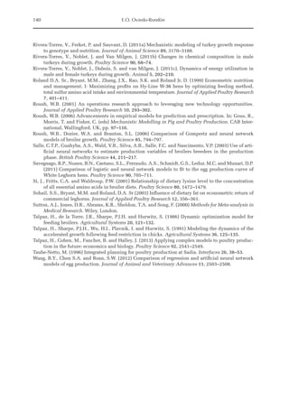 140 E.O. Oviedo-Rondón
Rivera-Torres, V., Ferket, P. and Sauvant, D. (2011a) Mechanistic modeling of turkey growth response
to genotype and nutrition. Journal of Animal Science 89, 3170–3188.
Rivera-Torres, V., Noblet, J. and Van Milgen, J. (2011b) Changes in chemical composition in male
­
turkeys during growth. Poultry Science 90, 68–74.
Rivera-Torres, V., Noblet, J., Dubois, S. and van Milgen, J. (2011c). Dynamics of energy utilization in
male and female turkeys during growth. Animal 5, 202–210.
Roland D.A. Sr., Bryant, M.M., Zhang, J.X., Rao, S.K. and Roland Jr, D. (1999) Econometric nutrition
and management. I: Maximizing profits on Hy-Line W-36 hens by optimizing feeding method,
total sulfur amino acid intake and environmental temperature. Journal of Applied Poultry Research
7, 401–411.
Roush, W.B. (2001) An operations research approach to leveraging new technology opportunities.
Journal of Applied Poultry Research 10, 293–302.
Roush, W.B. (2006) Advancements in empirical models for prediction and prescription. In: Gous, R.,
Morris, T. and Fisher, C. (eds) Mechanistic Modelling in Pig and Poultry Production. CAB Inter-
national, Wallingford, UK, pp. 97–116.
Roush, W.B., Dozier, W.A. and Branton, S.L. (2006) Comparison of Gompertz and neural network
models of broiler growth. Poultry Science 85, 794–797.
Salle, C.T.P., Guahyba, A.S., Wald, V.B., Silva, A.B., Salle, F.C. and Nascimento, V.P. (2003) Use of arti-
ficial neural networks to estimate production variables of broilers breeders in the production
phase. British Poultry Science 44, 211–217.
Savegnago, R.P., Nunes, B.N., Caetano, S.L., Ferraudo, A.S., Schmidt, G.S., Ledur, M.C. and Munari, D.P.
(2011) Comparison of logistic and neural network models to fit to the egg production curve of
White Leghorn hens. Poultry Science 90, 705–711.
Si, J., Fritts, C.A. and Waldroup, P.W. (2001) Relationship of dietary lysine level to the concentration
of all essential amino acids in broiler diets. Poultry Science 80, 1472–1479.
Sohail, S.S., Bryant, M.M. and Roland, D.A. Sr (2003) Influence of dietary fat on econometric return of
commercial leghorns. Journal of Applied Poultry Research 12, 356–361.
Sutton, A.J., Jones, D.R., Abrams, K.R., Sheldon, T.A. and Song, F. (2000) Methods for Meta-analysis in
Medical Research. Wiley, London.
Talpaz, H., de la Torre, J.R., Sharpe, P.J.H. and Hurwitz, S. (1986) Dynamic optimization model for
feeding broilers. Agricultural Systems 20, 121–132.
Talpaz, H., Sharpe, P.J.H., Wu, H.I., Plavnik, I. and Hurwitz, S. (1991) Modeling the dynamics of the
accelerated growth following feed restriction in chicks. Agricultural Systems 36, 125–135.
Talpaz, H., Cohen, M., Fancher, B. and Halley, J. (2013) Applying complex models to poultry produc-
tion in the future: economics and biology. Poultry Science 92, 2541–2549.
Taube-Netto, M. (1996) Integrated planning for poultry production at Sadia. Interfaces 26, 38–53.
Wang, B.Y., Chen S.A. and Roan, S.W. (2012) Comparison of regression and artificial neural network
models of egg production. Journal of Animal and Veterinary Advances 11, 2503–2508.
 