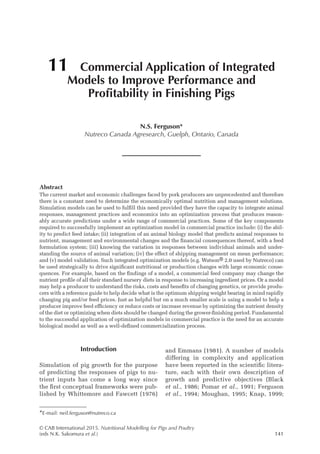 © CAB International 2015. Nutritional Modelling for Pigs and Poultry
(eds N.K. Sakomura et al.)141
Abstract
The current market and economic challenges faced by pork producers are unprecedented and therefore
there is a constant need to determine the economically optimal nutrition and management solutions.
Simulation models can be used to fulfill this need provided they have the capacity to integrate animal
responses, management practices and economics into an optimization process that produces reason-
ably accurate predictions under a wide range of commercial practices. Some of the key components
required to successfully implement an optimization model in commercial practice include: (i) the abil-
ity to predict feed intake; (ii) integration of an animal biology model that predicts animal responses to
nutrient, management and environmental changes and the financial consequences thereof, with a feed
formulation system; (iii) knowing the variation in responses between individual animals and under-
standing the source of animal variation; (iv) the effect of shipping management on mean performance;
and (v) model validation. Such integrated optimization models (e.g. Watson® 2.0 used by Nutreco) can
be used strategically to drive significant nutritional or production changes with large economic conse-
quences. For example, based on the findings of a model, a commercial feed company may change the
nutrient profile of all their standard nursery diets in response to increasing ingredient prices. Or a model
may help a producer to understand the risks, costs and benefits of changing genetics, or provide produ-
cers with a reference guide to help decide what is the optimum shipping weight bearing in mind rapidly
changing pig and/or feed prices. Just as helpful but on a much smaller scale is using a model to help a
producer improve feed efficiency or reduce costs or increase revenue by optimizing the nutrient density
of the diet or optimizing when diets should be changed during the grower-finishing period. Fundamental
to the successful application of optimization models in commercial practice is the need for an accurate
biological model as well as a well-defined commercialization process.
11 Commercial Application of Integrated
Models to Improve Performance and
Profitability in Finishing Pigs
N.S. Ferguson*
Nutreco Canada Agresearch, Guelph, Ontario, Canada
*E-mail: neil.ferguson@nutreco.ca
Introduction
Simulation of pig growth for the purpose
of predicting the responses of pigs to nu-
trient inputs has come a long way since
the first conceptual frameworks were pub-
lished by Whittemore and Fawcett (1976)
and ­
Emmans (1981). A number of models
differing in complexity and application
have been reported in the scientific litera-
ture, each with their own description of
growth and predictive objectives (Black
et al., 1986; Pomar et al., 1991; Ferguson
et al., 1994; Moughan, 1995; Knap, 1999;
 