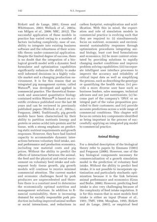 142 N.S. Ferguson
Birkett and de Lange, 2001; Green and
Whittemore, 2003; Wellock et al., 2003a;
van Milgen et al., 2008; NRC, 2012). The
successful application of these models in
practice has varied owing to a number of
factors including complexity, ease of use,
ability to integrate into existing business
software and the robustness of their scien-
tific theory under commercial application.
Despite the limited degree of success, there
is no doubt that the integration of a bio-
logical growth model with a dynamic feed
formulator and optimization capabilities
significantly enhances the ability to make
well informed decisions in a highly vola-
tile market and a changing production en-
vironment. It is for this reason that an
integrated pig management system, called
Watson®, was developed and applied in
commercial practice. The theoretical frame-
work and associated quantitative biology
contained within Watson® is based on sci-
entific evidence published over the last 30
years and can be reviewed in previously
published papers (Wellock et al., 2003a,c;
Ferguson, 2006). Traditionally, pig growth
models have been characterized by their
ability to partition nutrients (energy and
protein or amino acids) into protein and fat
tissue, with a strong emphasis on predict-
ing static nutrient requirements and growth
responses. However, they have had limited
capacity to accommodate dynamic inter-
actions between voluntary feed intake, ani-
mal performance and production economics,
including raw material costs and pig
prices. Without the ability to predict the
­
effects of interactions between the animal,
the feed and the physical and social envir-
onment on voluntary feed intake and sub-
sequent body tissue growth, pig growth
models will continue to receive minimal
commercial attention. The current market
and economic challenges faced by pork
producers are unprecedented and there-
fore there is a constant need to determine
the economically optimal nutrition and
management solutions. In addition to fi-
nancial sustainability, there is increasing
demand for socially responsible pork pro-
duction including ­improved animal ­welfare
or social interactions, and ­
reductions in
­
carbon footprint, eutrophication and acid-
ification. With this in mind, the expect-
ation and role of simulation models in
commercial practice is evolving such that
they are required to: (i) simultaneously
focus on nutrient, economic and environ-
mental sustainability responses through
optimization procedures integrating ani-
mal biology, least cost feed formulations
and economics; (ii) be more context orien-
tated by providing solutions to rapidly
changing market conditions and improve
problem solving capabilities; (iii) incorpor-
ate intelligent user interface processes to
improve the accuracy and reliability of
critical input data as well as simplifying
the process, such as describing the genotype
or quantifying the health status; (iv) pro-
vide a more diverse user base such as
­
business leaders, sales managers, technical
advisors and not just nutritionists; (v) be-
come part of the company’s ‘DNA’ or an
­
integral part of the value proposition pro-
vided to their customers; and (vi) provide
accurate predictions across a wide range of
commercial conditions. This chapter will
focus on certain key components identified
as being important in the process of suc-
cessfully applying an integrated pig model
to commercial practice.
Animal Biology
For a detailed description of the biological
theory refer to papers by Emmans (1981)
and Ferguson (2006). However, one of the
key biological components necessary for
commercialization of a growth simulation
model is the prediction of voluntary feed
intake. Without the ability to predict feed
intake, it is not possible to incorporate op-
timization and particularly stochastic opti-
mization because it is the link between
animal performance and economics (Gous
and Berhe, 2006). However, predicting feed
intake is also very challenging because of
the complexity of feed intake regulation. It
is for this reason that in most models feed
intake is either an input (Pomar et al.,
1991; TMV, 1994; Moughan, 1995; Birkett
and de Lange, 2001), or empirical feed
 