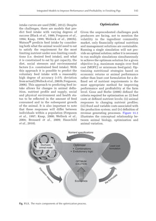 Integrated Models to Improve Performance and Profitability in Finishing Pigs 143
­
intake curves are used (NRC, 2012). Despite
the challenges, there are models that pre-
dict feed intake with varying degrees of
success (Black et al., 1986; Ferguson et al.,
1994; Knap, 1999; Wellock et al., 2003b).
Watson® predicts feed intake by consider-
ing both what the animal would need to eat
to satisfy the requirement for the most
limiting nutrient under non-limiting condi-
tions (i.e. desired feed intake), and what
it is constrained to eat by gut capacity, the
diet, social stressors and environmental
factors (i.e. constrained feed intake). With
this approach it is possible to predict the
voluntary feed intake with a reasonably
high degree of accuracy (5% deviation
from actual) (Wellock et al., 2003b; ­Ferguson,
2006). This approach to predicting feed in-
take allows for changes in animal defin-
ition, nutrient profile and supply, social
and physical environment and health sta-
tus to be reflected in the amount of feed
consumed and in the subsequent growth
of the animal. It is also important to note
that these responses will differ between
­
individuals within a population (Ferguson
et al., 1997; Knap, 2000; Wellock et al.,
2004; Brossard et al., 2009; Hauschild
et al., 2010).
Optimization
Given the unprecedented challenges pork
producers are facing, not to mention the
volatility in the ingredient commodity
market, only financially optimal nutrition
and management solutions are sustainable.
Running a single simulation will not pro-
vide an optimal solution; rather it is necessary
to run multiple simulations simultaneously
to achieve the optimum solution for a given
objective (e.g. maximum margin over feed
cost (MOFC) or minimum feed:gain). Op-
timizing nutritional strategies based on
economic returns or animal performance
rather than least cost formulation for a de-
fined set of nutrient requirements is the
most appropriate method for improving
performance and profitability at the farm
level. Gous and Berhe (2006) defined the
criteria required for optimization as: (i) feed
costs at defined nutrient levels; (ii) animal
responses to changing nutrient profiles;
(iii) fixed and variable costs associated with
the production system; and (iv) definition of
revenue generating processes. Figure 11.1
­
illustrates the conceptual relationship be-
tween animal biology, optimization and
animal variation.
OPTIMUM
SOLUTION
Stochastic
animal model
Least cost
formulation
P
o
p
u
l
a
t
i
o
n
r
e
s
p
o
n
s
e
Economics
Re-formulate
Optimizer
Nutrient specifications
• Combinations
• Evolutionary logic
Fig. 11.1. The main components of the optimization process.
 