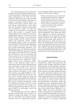 144 N.S. Ferguson
The optimization process is started by
passing initial specifications (Nutrients) to
a feed formulator to determine the ingre-
dient composition at the least cost (For-
mulation). These diets are made available
to the animal in the biology component to
produce a specific animal response, in-
cluding feed intake, growth, feed costs
and carcass characteristics. From these
data the financial outcomes (Economics)
can be generated, which are then for-
warded to the optimizer to complete the
cycle. This process is repeated before
identifying the ‘best’ solution to meet the
optimization objective. Currently in Wat-
son® 2.0 the processes to be optimized
­
include energy content, nutrient density,
amino acid responses, carcass weights
and feeding phases, while the optimiza-
tion objectives include maximizing growth
rates, margin over feed costs, net profit
per pig and minimizing feed:gain, cost/
kilogramme gain, and nutrient excretion.
There will be different optimum solutions
depending on the objective. For example,
the incremental cost of increasing the
dietary amino acid level may not be off-
set by the increase in revenue generated
from improved feed efficiency and/or
higher carcass lean, resulting in differ-
ences in the optimum amino acid re-
quirements between minimizing feed:gain
and maximizing margin over feed cost
objectives. The results of the optimiza-
tion process always provide three pos-
sible solutions including: (i) the single
best solution (e.g. highest MOFC or low-
est feed:gain) called the Optimum solu-
tion; (ii) a solution that can meet the
objective (e.g. improve MOFC by CAN$0.50/­
pig) but does not deviate too much from
the current nutrition programme, called
the Minimum solution; and (iii) a pro-
gramme that represents the average of all
solutions that meet the objective (e.g. im-
prove MOFC by $0.50/pig), called the
Average ­solution.
As individual pigs will have different
optimum performance and economic re-
sponses to amino acid intakes, it is neces-
sary to incorporate this between-animal
variation into the optimization process.
Gous and Berhe (2006) summarized the im-
portance of this issue as follows:
Models of individuals may be adequate for
an understanding of the theory of growth
and feed intake, as well as for ‘what-if’
scenario planning. However, for purposes
of optimization, it is imperative to account
for the variation inherent in the system if
a realistic assessment of the population
response is to be simulated.
Within a batch of finishing pigs there is suf-
ficient between-animal variation in protein
and fat deposition, feed intake and subse-
quent efficiency of nutrient utilization to
ensure differences in the optimum nutrient
response between the single average indi-
vidual and the batch mean (Pomar et al.,
2003; Brossard et al., 2009; de Lange et al.,
2012). The challenge for commercial models
used across functional areas is how to intro-
duce stochasticity into the optimization pro-
cess without generating excessively large
amounts of redundant data that take up un-
necessary time and computing resources.
Animal Variation
Most integrated pig growth models are de-
terministic by nature and assume that the
response of the ‘average’ individual is a good
representation of the population response.
In most practical cases this assumption may
hold true, but there are cases when the
mean response can differ significantly from
the average individual response due to the
variation in growth potential between indi-
vidual animals (Pomar et al., 2003; Brossard
et al., 2009). The extent of these differences
will depend on: (i) the extent of the dif-
ferences between individuals within the
population; (ii) the correlation between the
genetic parameters defining the genotype;
and (iii) the individual animal’s ability to
cope with social stressors (Wellock et al.,
2003c, 2004). The more individuals vary
within a population (e.g. the larger the vari-
ation in initial starting weight), the more in-
appropriate it is to use the average individual
response as a means of predicting the popu-
lation response. For example, predicting
 