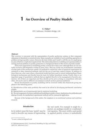 © CAB International 2015. Nutritional Modelling for Pigs and Poultry
(eds N.K. Sakomura et al.)1
Abstract
This overview is concerned with the representation of poultry production systems or their component
­
subsystems in theoretical or numerical terms. Many examples are available of such modelling approaches to
problem solving in poultry science. However, the most widely used ‘model’ is still the use of a small group
(or pen) of birds in a replicated empirical trial. The relationship between modelling and experimentation in
solving practical problems in poultry production is a background theme in this review of poultry models.
Three main approaches to modelling poultry systems have been used, although these are not mu-
tually exclusive and frequently overlap in many ways. They are: (i) the use of mechanistic simulation
of some parts of the production system; (ii) methods to extend the value of empirical experiments by
statistical or other numerical methods; and (iii) the use of real-time control systems. In addition to
these there are a few cases where a theoretical model has been used to extend understanding of basic
biological mechanisms and thereby form the basis for further hypothesis testing. Finally, there is an
important range of quantitative methods that are applied directly in the management of poultry pro-
duction. All of these are important and they should not be seen as being in competition with each
other. All can be used in different circumstances and all can have practical usefulness.
Recent developments in poultry modelling will be reviewed within this framework giving em-
phasis to the following points:
1. Identification of the main problems that need to be solved in developing mechanistic simulation
models.
2. Making better use of experimental data by statistical modelling.
3. The encouragement of systems methods and modelling in poultry science. Implications for publication and
sharing of results, for standardized experimental methods and for commercial application.
Because of the background of the author, the emphasis is on nutritional systems and nutrition
research.
1 An Overview of Poultry Models
C. Fisher*
EFG Software, Hebden Bridge, UK
*E-mail: cfisher345@gmail.com
Introduction
In its widest sense the term ‘model’ may be
used to describe any means of representing
the real world. For example it might be a
picture, an analogue model or a mathemat-
ical equation. The most widely used model
in applied poultry science is undoubtedly
 