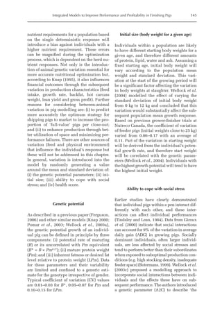 Integrated Models to Improve Performance and Profitability in Finishing Pigs 145
nutrient requirements for a population based
on the single deterministic response will
introduce a bias against individuals with a
higher nutrient requirement. These errors
can be magnified during the optimization
process, which is dependent on the herd nu-
trient responses. Not only is the introduc-
tion of animal genetic variation essential for
more accurate nutritional optimization but,
according to Knap (1995), it also influences
financial outcomes through the subsequent
variation in production characteristics (feed
intake, growth rate, backfat, hot carcass
weight, lean yield and gross profit). Further
reasons for considering between-animal
variation in pig modelling are: (i) to predict
more accurately the optimum strategy for
shipping pigs to market to increase the pro-
portion of ‘full-value’ pigs per close-out;
and (ii) to enhance production through bet-
ter utilization of space and minimizing per-
formance failures. There are other sources of
variation (feed and physical environment)
that influence the individual’s response but
these will not be addressed in this chapter.
In general, variation is introduced into the
model by randomly generating a value
around the mean and standard deviation of:
(i) the genetic potential parameters; (ii) ini-
tial size; (iii) ability to cope with social
stress; and (iv) health score.
Genetic potential
As described in a previous paper (Ferguson,
2006) and other similar models (Knap 2000;
Pomar et al., 2003; Wellock et al., 2003a),
the genetic potential growth of an individ-
ual pig can be defined in principle by three
components: (i) potential rate of maturing
(B) or its uncorrelated with Pm equivalent
(B* = B × Pm0.27
); (ii) mature protein weight
(Pm); and (iii) inherent fatness or desired fat
level relative to protein weight (LPm). Data
for these parameters and their variability
are limited and confined to a generic esti-
mate for the genotype irrespective of gender.
Typical coefficient of variation (CV) values
are 0.01–0.03 for B*, 0.05–0.07 for Pm and
0.10–0.15 for LPm.
Initial size (body weight for a given age)
Individuals within a population are likely
to have different starting body weights for a
given age, and therefore different amounts
of protein, lipid, water and ash. Assuming a
fixed starting age, initial body weight will
vary according to the population mean
weight and standard deviation. This vari-
ation at the start of the growing period will
be a significant factor affecting the variation
in body weights at slaughter. Wellock et al.
(2004) modelled the effect of varying the
standard deviation of initial body weight
from 0 kg to 12 kg and concluded that this
variation would substantially affect the sub-
sequent population mean growth response.
Based on previous grower-finisher trials at
Nutreco Canada, the coefficient of variation
of feeder pigs (initial weights close to 25 kg)
varied from 0.06–0.17 with an average of
0.11. Part of the variation in starting weight
will be derived from the individual’s poten-
tial growth rate, and therefore start weight
will be correlated with the genetic param-
eters (Wellock et al., 2004). Individuals with
the highest growth potential will tend to have
the highest initial weight.
Ability to cope with social stress
Earlier studies have clearly demonstrated
that individual pigs within a pen interact dif-
ferently with each other, and these inter-
actions can affect individual performances
(Tindsley and Lean, 1984). Data from ­
Giroux
et al. (2000) indicate that social interactions
can account for 9% of the variation in average
daily gain (ADG) in growing pigs. ­
Socially
dominant individuals, often larger individ-
uals, are less affected by social stresses and
tend to perform better than their subordinates
when exposed to suboptimal production con-
ditions (e.g. high stocking density, inadequate
feeder space) (Botermans, 1999). Wellock et al.
(2003c) proposed a modelling approach to
­
incorporate social interactions between indi-
viduals and the effects these have on sub­
sequent performance. The authors introduced
a genetic parameter (A2C) to describe ‘the
 
