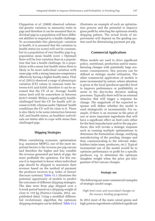 Integrated Models to Improve Performance and Profitability in Finishing Pigs 147
Clapperton et al. (2009) observed substan-
tial genetic variation in immunity traits in
pigs and therefore it can be assumed that in-
dividual pigs in a population will have differ-
ent abilities to respond to a health challenge.
To accommodate this phenotypic variation
in health, it is assumed that the variation in
health status (or score) will not be constant,
but in a population of very healthy pigs (e.g.
population mean health score = Optimal)
there will be less variation than in a popula-
tion that has a health challenge. In a popu-
lation with a mean low health status there is
likely to be more individual variation with
some pigs with a strong immune-competency
effectively having a higher health status. Flori
et al. (2011) observed a range of phenotypic
variation (CV) values in immune traits be-
tween 0.01 and 0.039, therefore it can be as-
sumed that the CV of an ‘Average’ health
status herd will be somewhere in between
(0.017–0.020). Within a significantly health-­
challenged herd the CV for health will in-
crease to 0.04, whereas under ‘Optimal’ health
conditions the CV will be close to 0. There
is also likely to be some interaction between
A2C and health status, as healthier individ-
uals are better able to cope with stress than
challenged pigs.
Shipping Strategies
When considering economic optimization
(e.g. maximize MOFC), one of the most im-
portant factors is the revenue per pig carcass
and therefore the higher and less variable
the revenue generated per batch of pigs, the
more profitable the operation. For this rea-
son it is important to know when individual
pigs should be shipped to maximize their
revenue based on the method of payment
the producer receives (e.g. index or bonus/
discount systems). Table 11.1 illustrates the
potential opportunity of models to predict
the outcomes of different shipping strategies.
The data were from pigs shipped over a
5-week period based on a shipping weight of
close to 119 kg (Nutreco Canada, 2012, un-
published data). Using a modified differen-
tial evolutionary algorithm the ­
optimum
shipping strategies can be ­defined. Table 11.2
illustrates an example of such an optimiza-
tion process and the potential to improve
gross profit by selecting the optimum weekly
shipping pattern. The actual levels of im-
provement will depend on the grading sys-
tem used for determining payment per pig.
Commercial Applications
When models are used to drive significant
policy, nutritional, production and/or manu-
facturing changes with potentially large eco-
nomic consequences, this process can be
defined as strategic model utilization. The
other commercial application of models is
more incremental by nature, where attention
is given at the local (producer-specific) level
to improve performance or profitability or
assist in the day-to-day decision making
­
processes. Typically there will be an external
stimulus that will trigger a response for
change. The magnitude of the expected re-
sponse will define whether the model is
used strategically or incrementally. For ex-
ample, if there is an increase in the price of
one or more important ingredients that will
have a significant effect on feed costs either
for the feed manufacturer and/or the pig pro-
ducer, this will invoke a strategic response
such as running multiple optimizations to
determine the formulation change, notifying
manufacturing of the pending changes and
then ­
communicating to the relevant stake-
holders (sales team, producers, etc.). Typical
incremental use of the model would be to
optimize performance or profit for a specific
producer, e.g. to determine the optimum
slaughter weight when the price per kilo-
gramme of hot carcass changes.
Strategic use
The following are some commercial ­examples
of strategic model usage.
High feed costs and associated changes to
the nursery feeding programme
In 2012 most of the main cereal grains and
high protein ingredients exhibited ­significant
 
