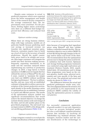 Integrated Models to Improve Performance and Profitability in Finishing Pigs 153
Despite some variances in actual vs
predicted responses which were expected
given the better management and health
status of the research facility compared to
the average commercial barn, the im-
provements were consistent. For the pro-
ducer, feeding higher amino acid:energy
ratio diets on a different feed budget im-
proved feed efficiency and reduced feed
costs.
Optimum nutrition strategy
Where there are strong business relation-
ships with large customers, models are of
particular benefit because predicting small
cost savings or increased revenue can
translate into significant monetary gains.
However, customers require time to build
up a level of trust in the accuracy of model
predictions. Should the model consist-
ently prove itself to be reliable and accur-
ate, then larger customers will integrate the
model into their decision making process,
frequently requesting simulations to be
made and the outcomes analysed before
implementing any nutrition or production
changes. In 2010, a large farrow to finish
operation (15,000 sows) in Canada that has
utilized the services of Watson® for the past
5 years, wanted to ‘maximize the margin
over feed cost (MOFC) without sacrificing
biological performance’. The key to address-
ing this, and any, issue with an established
customer is being able to utilize a proven de-
scription of the current production environ-
ment already in the model. Running a series
of optimizations for an established customer
is a quick and efficient process. The results
of the optimization analysis yielded two
significant recommendations that would
achieve the desired objective: (i) change the
nutrient density (amino acids and energy) of
the diets; and (ii) add another phase in the
grow-finish programme. The end result was
an improvement in MOFC of $2.38/pig with-
out sacrificing performance (Table 11.8).
Optimum nutrient density
A large integrator wanted to re-evaluate the
nutrient specifications of their grower-­
finisher
diets because of increasing feed ingredient
prices using Watson® and then validate
within a controlled research facility. The op-
timization objective was to reduce MOFC by
at least $0.50/pig through changes in the en-
ergy and/or amino acid levels of the diets.
The recommendation from the optimization
process was to change the amino acid levels.
A validation trial with Current, Optimum
and Average feeding programme treatments
was conducted using eight replications per
treatment (Nutreco Canada, 2010, unpub-
lished data). All simulations used to design
these programmes were based on the cur-
rent genetics, health status, physical envir-
onment and costs specific to the farm and
time of year. The predicted and actual trial
results are shown in Table 11.9.
The differences between the actual and
predicted performance results were 4%.
The close alignment between the actual (1.3%)
and predicted (1.1%) improvement in the
producer’s MOFC confirms the validity of
using the optimization process in commer-
cial practice.
Conclusions
For successful commercial application
of growth models it is not only imperative
to have an accurate biological model,
but also a well-defined commercialization
process that includes: (i) involving all
stakeholders (e.g. technical advisors, sales
managers, business leaders and the vari-
ous beneficiaries of the technology) in
Table 11.8. Summary of the performance
­
predictions between the original programme and the
proposed Optimum programme based on optimizing
for margin over feed costs (MOFC). (From At a
Glance (an internal publication of Nutreco that is
distributed to their customers), February 2010.)
Original Optimum
ADG, g/day 892 890
ADFI, kg/day 2.23 2.25
Feed:gain 2.50 2.51
Carcass weight, kg 95.4 95.4
MOFC improvement, $/pig +2.38
ADG = average daily gain; ADFI = average daily feed intake.
 