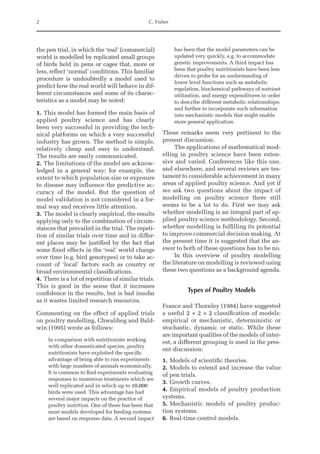 2 C. Fisher
the pen trial, in which the ‘real’ (commercial)
world is modelled by replicated small groups
of birds held in pens or cages that, more or
less, reflect ‘normal’ conditions. This familiar
procedure is undoubtedly a model used to
predict how the real world will behave in dif-
ferent circumstances and some of its charac-
teristics as a model may be noted:
1. This model has formed the main basis of
applied poultry science and has clearly
been very successful in providing the tech-
nical platforms on which a very successful
industry has grown. The method is simple,
relatively cheap and easy to understand.
The results are easily communicated.
2. The limitations of the model are acknow-
ledged in a general way; for example, the
extent to which population size or exposure
to disease may influence the predictive ac-
curacy of the model. But the question of
model validation is not considered in a for-
mal way and receives little attention.
3. The model is clearly empirical, the results
applying only to the combination of circum-
stances that prevailed in the trial. The repeti-
tion of similar trials over time and in differ-
ent places may be justified by the fact that
some fixed effects in the ‘real’ world change
over time (e.g. bird genotypes) or to take ac-
count of ‘local’ factors such as country or
broad environmental classifications.
4. There is a lot of repetition of similar trials.
This is good in the sense that it increases
confidence in the results, but is bad insofar
as it wastes limited research resources.
Commenting on the effect of applied trials
on poultry modelling, Chwalibog and Bald-
win (1995) wrote as follows:
In comparison with nutritionists working
with other domesticated species, poultry
nutritionists have exploited the specific
­
advantage of being able to run experiments
with large numbers of animals economically.
It is common to find experiments evaluating
responses to numerous treatments which are
well replicated and in which up to 10,000
birds were used. This advantage has had
several major impacts on the practice of
poultry nutrition. One of these has been that
most models developed for feeding systems
are based on response data. A second ­
impact
has been that the model parameters can be
updated very quickly, e.g. to accommodate
genetic improvements. A third impact has
been that poultry nutritionists have been less
driven to probe for an understanding of
lower level functions such as metabolic
regulation, biochemical pathways of nutrient
utilization, and energy expenditures in order
to describe different metabolic relationships;
and further to incorporate such information
into mechanistic models that might enable
more general application.
These remarks seem very pertinent to the
present discussion.
The applications of mathematical mod-
elling in poultry science have been exten-
sive and varied. Conferences like this one,
and elsewhere, and several reviews are tes-
tament to considerable achievement in many
areas of applied poultry science. And yet if
we ask two questions about the impact of
modelling on poultry science there still
seems to be a lot to do. First we may ask
whether modelling is an integral part of ap-
plied poultry science methodology. Second,
whether modelling is fulfilling its potential
to improve commercial decision making. At
the present time it is suggested that the an-
swer to both of these questions has to be no.
In this overview of poultry modelling
the literature on modelling is reviewed using
these two questions as a background agenda.
Types of Poultry Models
France and Thornley (1984) have suggested
a useful 2 × 2 × 2 classification of models:
empirical or mechanistic, deterministic or
stochastic, dynamic or static. While these
are important qualities of the models of inter-
est, a different grouping is used in the pres­
ent discussion:
1. Models of scientific theories.
2. Models to extend and increase the value
of pen trials.
3. Growth curves.
4. Empirical models of poultry production
systems.
5. Mechanistic models of poultry produc-
tion systems.
6. Real-time control models.
 