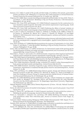 Integrated Models to Improve Performance and Profitability in Finishing Pigs 155
Emmans, G.C. (1981) A model of the growth and feed intake of ad libitum fed animals, particularly
poultry. In: Hillyer, G.M., Wittemore, C.T. and Gunn, R.G. (eds) Computers in Animal Production.
Animal Production Occasional Publication No. 5, London, pp. 103–110.
Ferguson, N.S. (2006). Basic concepts describing animal growth and feed intake. In: Gous, R.M., Fisher, C.
and Morris, T. (eds) Mechanistic Modelling in Pig and Poultry Production. CAB International,
Wallingford, UK, pp. 22–53.
Ferguson, N.S., Gous, R.M. and Emmans, G.C. (1994) Preferred components for the construction of a
new simulation model of growth, feed intake and nutrient requirements of growing pigs. South
African Journal of Animal Science 24, 10–17.
Ferguson, N.S., Gous, R.M. and Emmans, G.C. (1997) Predicting the effects of animal variation on
growth and food intake in growing pigs using simulation modeling. Animal Science 64, 513–522.
Flori, L., Gao, Y., Laloe, D., Lemonnier, G., Leplat, J.-J., Teillaud, A., Cossalter, A.-M., Laffitte, J., Pinton, P.,
de Vauriex, C., Bouffaud, M., Mercat, M.-J., Lefevre, F., Oswald, I.P., Bidanel, J.-P. and Rogel-­
Gaillard, C. (2011) Immunity traits in pigs: substantial genetic variation and limited covariation.
PLoS ONE 6, 1–11.
Giroux, S., Martineau, G.P. and Roberts, S. (2000) Relationships between individual behavioural traits
and post-weaning growth in segregated early-weaned piglets. Applied Animal Behaviour Science
70, 41–48.
Gous, R.M. and Berhe, E.T. (2006) Modelling populations for purposes of optimization, In: Gous, R.M.,
Fisher, C. and Morris, T. (eds) Mechanistic Modelling in Pig and Poultry Production. CAB Inter-
national, Wallingford, UK, pp. 76–96.
Green, D.M. and Whittemore, C.T. (2003) Architecture of a harmonized model of the growing pig for
the determination of dietary net energy and protein requirements and of excretions into the envir-
onment (IMS Pig). Animal Science 77, 113–130.
Hauschild, L., Pomar, C. and Lovatto, P.A. (2010) Systematic comparison of the empirical and factorial
methods used to estimate the nutrient requirements of growing pigs. Animal 4, 714–723.
Knap, P.W. (1995) Aspects of stochasticity: variation between animals. In: Moughan, P.J., Verstegen, M.W.A.
and Visser-Reyneveld, M.I. (eds) Modelling Growth in the Pig. EAAP publication no. 78, Wageningen
Agricultural University, Wageningen, The Netherlands, pp. 165–172.
Knap, P.W. (1999) Simulation of growth in pigs: evaluation of a model to relate thermoregulation to
body protein and lipid content and deposition. Animal Science 68, 655–679.
Knap, P.W. (2000) Stochastic simulation of growth in pigs: relations between body composition and
maintenance requirements as mediated through protein turnover and thermoregulation. Animal
Science 71, 11–30.
Knap, P.W. and Bishop, S.C. (2000) Relationships between genetic change and infectious disease in
domestic livestock. In: Hill, W.G., Bishop, S.G., McGuirk, B., McKay, J.C., Simm, G and Webb, A.J.
(eds) The Challenge of Genetic Change in Animal production. British Society of Animal Produc-
tion Occasional Publications No. 27, Edinburgh, UK, pp. 65–80.
Moughan, P.J. (1995) Modelling protein metabolism in the pig – critical evaluation of a simple refer-
ence model. In: Moughan, P.J., Verstegen, M.W.A. and Visser-Reyneveld, M.I. (eds) Modelling
Growth in the Pig. EAAP publication no. 78, Wageningen Agricultural University, Wageningen,
The Netherlands, pp. 103–112.
National Research Council (NRC) (2012) Nutrient Requirements of Swine, 11th edn. National Academy
Press, Washington, DC.
Perron, M. (2011) Une journee de transfert technologique a la ferme: quoi de plus payant. Coup d’oeil
Spring 2011, pp. 6.
Pomar, C., Harris, D.L. and Minvielle, F. (1991) Computer simulation of swine production systems. 1:
Modeling the growth of young pigs. Journal of Animal Science 69, 1468–1488.
Pomar, C., Kyriazakis, I., Emmans, G.C. and Knap, P.W. (2003) Modeling stochasticity: dealing
with populations rather than individual pigs. Journal of Animal Science 81(E Suppl. 2),
E178–E186.
Technisch Model Varkensvoeding Werkgroep (TMV) (1994) Informatiemodel TMV. Report P1.117.
­
Research Institute for Pig Husbandry, Rosmalen, The Netherlands.
Tindsley, W.H. and Lean, I.J. (1984) Effects of weight range at allocation on production and behavior in
fattening pig groups. Applied Animal Behavioural Science 12, 79–92.
Turner, S.P., Dahlgren, M., Arey, D.S. and Edwards, S.A. (2002) Effect of social group size and initial
liveweight on feeder space requirement of growing pigs fed ad libitum. Animal Science 75, 75–83.
 