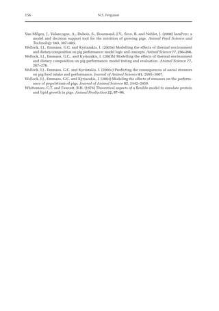 156 N.S. Ferguson
Van Milgen, J., Valancogne, A., Dubois, S., Dourmand, J.Y., Seve, B. and Noblet, J. (2008) InraPorc: a
model and decision support tool for the nutrition of growing pigs. Animal Feed Science and
Technology 143, 387–405.
Wellock, I.J., Emmans, G.C. and Kyriazakis, I. (2003a) Modelling the effects of thermal environment
and dietary composition on pig performance: model logic and concepts. Animal Science 77, 256–266.
Wellock, I.J., Emmans, G.C., and Kyriazakis, I. (2003b) Modelling the effects of thermal environment
and dietary composition on pig performance: model testing and evaluation. Animal Science 77,
267–276.
Wellock, I.J., Emmans, G.C. and Kyriazakis, I. (2003c) Predicting the consequences of social stressors
on pig food intake and performance. Journal of Animal Science 81, 2995–3007.
Wellock, I.J., Emmans, G.C. and Kyriazakis, I. (2004) Modeling the effects of stressors on the perform-
ance of populations of pigs. Journal of Animal Science 82, 2442–2450.
Whittemore, C.T. and Fawcett, R.H. (1976) Theoretical aspects of a flexible model to simulate protein
and lipid growth in pigs. Animal Production 22, 87–96.
 