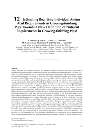 © CAB International 2015. Nutritional Modelling for Pigs and Poultry
(eds N.K. Sakomura et al.)157
Abstract
Energy, amino acids, minerals, vitamins and water are essential nutrients that must be provided to
animals in adequate amounts to live (maintenance), grow and produce (reproduction, lactation, etc.).
For a given growing animal and at a given time during its development, the daily nutrient require-
ments can be estimated as the sum of the requirements for maintenance and growth. These require-
ments are estimated for each nutrient or its precursor taking into account the efficiency with which
each nutrient is used for each metabolic function. However, pigs are raised in groups and, within
each group, animals significantly differ in body weight and growth potential and consequently nutri-
ent requirements vary greatly among them. Phase-feeding is widely used in growing-finishing pig
operations and, in this context of feeding populations, nutrition requirements are rather defined as
the amount of nutrients needed for specified production purposes, which in farm animals consist of
optimal production outputs (e.g. maximal growth rate, optimal feed conversion, etc.). Unfortunately,
the optimal population responses are obtained with levels of nutrients that satisfy the requirements
of the most demanding pigs, with the result that most of the pigs in the population receive more
­
nutrients than they need to express their growth potential. Precision farming or precision agriculture
is an agricultural management concept that relies on the existence of in-field variability. Precision
feeding allows the feeding of individual pigs with daily tailored diets, the composition of which is
determined in real time using the available information from the farm, which in the context of preci-
sion feeding is daily feed intake and body weight measurements. The real-time individual pig nutri-
ent requirement estimated using each pig pattern of feed intake and growth represents a fundamental
paradigm shift in pig nutrition because pig nutrient requirements are no longer a population attribute
estimated from data collected in previous trials, but a dynamic process that evolves independently
for each animal and is regulated by its own intrinsic (e.g. genetics, health, nutritional status, etc.) and
extrinsic (e.g. environmental and social stressors, management, etc.) modulating factors. Precision feed-
ing is being proposed to alleviate the limitations of group-feeding systems in which optimal dietary
12 Estimating Real-time Individual Amino
Acid Requirements in Growing-finishing
Pigs: Towards a New Definition of Nutrient
Requirements in Growing-finishing Pigs?
C. Pomar,1
* J. Pomar,2
J. Rivest,1,3
L. Cloutier,4
M.-P. Letourneau-Montminy,1
I. Andretta1
and L. Hauschild5
1
Agriculture and Agri-Food Canada, East Lennoxville, Quebec,
Canada; 2
Universitat de Lleida, Lleida, Espagne; 3
Centre de Développement
du Porc du Quebec inc., Sainte-Foy, Quebec, Canada; 4
Université Laval,
Quebec, Canada; 5
Universidade Estadual Paulista, Jaboticabal,
São Paulo, Brazil
*E-mail: candido.pomar@agr.gc.ca
 