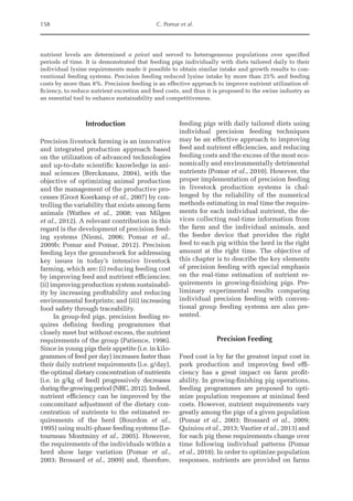 158 C. Pomar et al.
nutrient levels are determined a priori and served to heterogeneous populations over specified
periods of time. It is demonstrated that feeding pigs individually with diets tailored daily to their
individual lysine requirements made it possible to obtain similar intake and growth results to con-
ventional feeding systems. Precision feeding reduced lysine intake by more than 25% and feeding
costs by more than 8%. Precision feeding is an effective approach to improve nutrient utilization ef-
ficiency, to reduce nutrient excretion and feed costs, and thus it is proposed to the swine industry as
an essential tool to enhance sustainability and competitiveness.
Introduction
Precision livestock farming is an innovative
and integrated production approach based
on the utilization of advanced technologies
and up-to-date scientific knowledge in ani-
mal sciences (Berckmans, 2004), with the
objective of optimizing animal production
and the management of the productive pro-
cesses (Groot Koerkamp et al., 2007) by con-
trolling the variability that exists among farm
animals (Wathes et al., 2008; van Milgen
et al., 2012). A relevant contribution in this
regard is the development of precision feed-
ing systems (Niemi, 2006; Pomar et al.,
2009b; Pomar and Pomar, 2012). Precision
feeding lays the groundwork for addressing
key issues in today’s intensive livestock
farming, which are: (i) reducing feeding cost
by improving feed and nutrient efficiencies;
(ii) improving production system sustainabil-
ity by increasing profitability and reducing
environmental footprints; and (iii) increasing
food safety through traceability.
In group-fed pigs, precision feeding re-
quires defining feeding programmes that
closely meet but without excess, the nutrient
requirements of the group (Patience, 1996).
Since in young pigs their appetite (i.e. in kilo­
grammes of feed per day) increases faster than
their daily nutrient requirements (i.e. g/day),
the optimal dietary concentration of nutrients
(i.e. in g/kg of feed) progressively decreases
during the growing period (NRC, 2012). Indeed,
nutrient efficiency can be improved by the
concomitant adjustment of the dietary con-
centration of nutrients to the estimated re-
quirements of the herd (Bourdon et al.,
1995) using multi-phase feeding systems (Le-
tourneau Montminy et al., 2005). However,
the requirements of the individuals within a
herd show large variation (Pomar et al.,
2003; Brossard et al., 2009) and, therefore,
feeding pigs with daily tailored diets using
individual precision feeding techniques
may be an effective approach to improving
feed and nutrient efficiencies, and reducing
feeding costs and the excess of the most eco-
nomically and environmentally detrimental
nutrients (Pomar et al., 2010). However, the
proper implementation of precision feeding
in livestock production systems is chal-
lenged by the reliability of the numerical
methods estimating in real time the require-
ments for each individual nutrient, the de-
vices collecting real-time information from
the farm and the individual animals, and
the feeder device that provides the right
feed to each pig within the herd in the right
amount at the right time. The objective of
this chapter is to describe the key elements
of precision feeding with special emphasis
on the real-­
time estimation of nutrient re-
quirements in growing-­
finishing pigs. Pre-
liminary experimental results comparing
individual precision feeding with conven-
tional group feeding systems are also pre-
sented.
Precision Feeding
Feed cost is by far the greatest input cost in
pork production and improving feed effi-
ciency has a great impact on farm profit-
ability. In growing-finishing pig operations,
feeding programmes are proposed to opti-
mize population responses at minimal feed
costs. However, nutrient requirements vary
greatly among the pigs of a given population
(Pomar et al., 2003; Brossard et al., 2009;
Quiniou et al., 2013; Vautier et al., 2013) and
for each pig these requirements change over
time following individual patterns (Pomar
et al., 2010). In order to optimize population
responses, nutrients are provided on farms
 