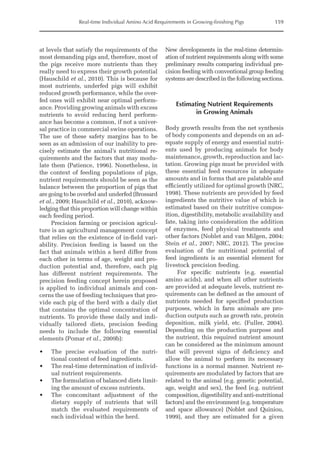 Real-time Individual Amino Acid Requirements in Growing-finishing Pigs 159
at levels that satisfy the requirements of the
most demanding pigs and, therefore, most of
the pigs receive more nutrients than they
really need to express their growth potential
(Hauschild et al., 2010). This is because for
most nutrients, underfed pigs will exhibit
reduced growth performance, while the over-
fed ones will exhibit near optimal perform-
ance. Providing growing animals with excess
nutrients to avoid reducing herd perform-
ance has become a common, if not a univer-
sal practice in commercial swine operations.
The use of these safety margins has to be
seen as an admission of our inability to pre-
cisely estimate the animal’s nutritional re-
quirements and the factors that may modu-
late them (Patience, 1996). Nonetheless, in
the context of feeding populations of pigs,
nutrient requirements should be seen as the
balance between the proportion of pigs that
are going to be overfed and underfed (Brossard
et al., 2009; Hauschild et al., 2010), acknow-
ledging that this proportion will change within
each feeding period.
Precision farming or precision agricul-
ture is an agricultural management concept
that relies on the existence of in-field vari-
ability. Precision feeding is based on the
fact that animals within a herd differ from
each other in terms of age, weight and pro-
duction potential and, therefore, each pig
has different nutrient requirements. The
precision feeding concept herein proposed
is applied to individual animals and con-
cerns the use of feeding techniques that pro-
vide each pig of the herd with a daily diet
that contains the optimal concentration of
nutrients. To provide these daily and indi-
vidually tailored diets, precision feeding
needs to include the following essential
elements (Pomar et al., 2009b):
• The precise evaluation of the nutri-
tional content of feed ingredients.
• The real-time determination of individ-
ual nutrient requirements.
• The formulation of balanced diets limit-
ing the amount of excess nutrients.
• The concomitant adjustment of the
dietary supply of nutrients that will
match the evaluated requirements of
each individual within the herd.
New developments in the real-time determin-
ation of nutrient requirements along with some
preliminary results comparing individual pre-
cision feeding with conventional group feeding
systems are described in the following sections.
Estimating Nutrient Requirements
in Growing Animals
Body growth results from the net synthesis
of body components and depends on an ad-
equate supply of energy and essential nutri-
ents used by producing animals for body
maintenance, growth, reproduction and lac-
tation. Growing pigs must be provided with
these essential feed resources in adequate
amounts and in forms that are palatable and
efficiently utilized for optimal growth (NRC,
1998). These nutrients are provided by feed
ingredients the nutritive value of which is
estimated based on their nutritive compos-
ition, digestibility, metabolic availability and
fate, taking into consideration the addition
of enzymes, feed physical treatments and
other factors (Noblet and van Milgen, 2004;
Stein et al., 2007; NRC, 2012). The precise
evaluation of the nutritional potential of
feed ingredients is an essential element for
livestock precision feeding.
For specific nutrients (e.g. essential
amino acids), and when all other nutrients
are provided at adequate levels, nutrient re-
quirements can be defined as the amount of
nutrients needed for specified production
purposes, which in farm animals are pro-
duction outputs such as growth rate, protein
deposition, milk yield, etc. (Fuller, 2004).
Depending on the production purpose and
the nutrient, this required nutrient amount
can be considered as the minimum amount
that will prevent signs of deficiency and
allow the animal to perform its necessary
functions in a normal manner. Nutrient re-
quirements are modulated by factors that are
related to the animal (e.g. genetic potential,
age, weight and sex), the feed (e.g. nutrient
composition, digestibility and anti-­
nutritional
factors) and the environment (e.g. temperature
and space allowance) (Noblet and Quiniou,
1999), and they are ­
estimated for a given
 