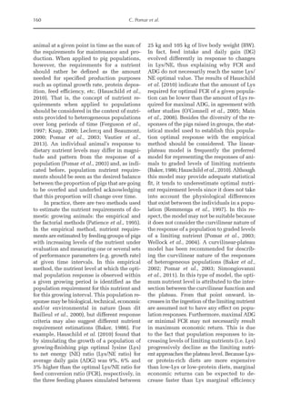 160 C. Pomar et al.
­
animal at a given point in time as the sum of
the requirements for maintenance and pro-
duction. When applied to pig populations,
however, the requirements for a nutrient
should rather be defined as the amount
needed for specified production purposes
such as optimal growth rate, protein depos-
ition, feed efficiency, etc. (Hauschild et al.,
2010). That is, the concept of nutrient re-
quirements when applied to populations
should be considered in the context of nutri-
ents provided to heterogeneous populations
over long periods of time (Ferguson et al.,
1997; Knap, 2000; Leclercq and Beaumont,
2000; Pomar et al., 2003; Vautier et al.,
2013). An individual animal’s response to
dietary nutrient levels may differ in magni-
tude and pattern from the response of a
population (Pomar et al., 2003) and, as indi-
cated before, population nutrient require-
ments should be seen as the desired balance
between the proportion of pigs that are going
to be overfed and underfed acknowledging
that this proportion will change over time.
In practice, there are two methods used
to estimate the nutrient requirements of do-
mestic growing animals: the empirical and
the factorial methods (Patience et al., 1995).
In the empirical method, nutrient require-
ments are estimated by feeding groups of pigs
with increasing levels of the nutrient under
evaluation and measuring one or several sets
of performance parameters (e.g. growth rate)
at given time intervals. In this empirical
method, the nutrient level at which the opti-
mal population response is observed within
a given growing period is identified as the
population requirement for this nutrient and
for this growing interval. This population re-
sponse may be biological, technical, economic
and/or environmental in nature (Jean dit
Bailleul et al., 2000), but different response
criteria may also suggest different nutrient
requirement estimations (Baker, 1986). For
example, Hauschild et al. (2010) found that
by simulating the growth of a population of
growing-finishing pigs optimal lysine (Lys)
to net energy (NE) ratio (Lys/NE ratio) for
average daily gain (ADG) was 9%, 6% and
3% higher than the optimal Lys/NE ratio for
feed conversion ratio (FCR), respectively, in
the three feeding phases simulated between
25 kg and 105 kg of live body weight (BW).
In fact, feed intake and daily gain (DG)
evolved differently in response to changes
in Lys/NE, thus explaining why FCR and
ADG do not necessarily reach the same Lys/
NE optimal value. The results of Hauschild
et al. (2010) indicate that the amount of Lys
required for optimal FCR of a given popula-
tion can be lower than the amount of Lys re-
quired for maximal ADG, in agreement with
other studies (O’Connell et al., 2005; Main
et al., 2008). Besides the diversity of the re-
sponses of the pigs raised in groups, the stat-
istical model used to establish this popula-
tion optimal response with the empirical
method should be considered. The linear-­
plateau model is frequently the preferred
model for representing the responses of ani-
mals to graded levels of limiting nutrients
(Baker, 1986; Hauschild et al., 2010). Although
this model may provide adequate statistical
fit, it tends to underestimate optimal nutri-
ent requirement levels since it does not take
into account the physiological differences
that exist between the individuals in a popu-
lation (Remmenga et al., 1997). In this re-
spect, the model may not be suitable because
it does not consider the curvilinear nature of
the response of a population to graded levels
of a limiting nutrient (Pomar et al., 2003;
Wellock et al., 2004). A curvilinear-plateau
model has been recommended for describ-
ing the curvilinear nature of the responses
of heterogeneous populations (Baker et al.,
2002; Pomar et al., 2003; Simongiovanni
et al., 2011). In this type of model, the opti-
mum nutrient level is attributed to the inter-
section between the curvilinear function and
the plateau. From that point onward, in-
creases in the ingestion of the limiting nutrient
are assumed not to have any effect on popu-
lation responses. Furthermore, maximal ADG
or minimal FCR may not necessarily result
in maximum economic return. This is due
to the fact that population responses to in-
creasing levels of limiting nutrients (i.e. Lys)
progressively decline as the limiting nutri-
ent approaches the plateau level. Because ­
Lys-
or protein-rich diets are more expensive
than low-Lys or low-protein diets, marginal
economic returns can be expected to de-
crease faster than Lys marginal efficiency
 