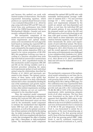 Real-time Individual Amino Acid Requirements in Growing-finishing Pigs 165
and because this method can work with
limited number of observations. The double
exponential forecasting equation, which
produces an i-period-ahead forecast at time
t was evaluated (Hauschild et al., 2012) for
pigs using individual DFI and WT data col-
lected from nine performance tests (2406
pigs) at the CDPQ Experimental Station in
Deschambault (Quebec, Canada) and more
recently calibrated (Rivest et al., 2012).
The mechanistic component of the
model was used to estimate starting day nu-
trient requirements and optimal dietary
amino acid concentrations for each pig in the
herd based on starting day expected DFI (or
NE intake), BW and DG information previ-
ously estimated by the empirical model com-
ponent. Daily protein deposition (PD) is as-
sumed to be a given proportion of DG (PD/
DG); this proportion evolving over time ac-
cording to a function calculated from trials
that were held at Lennoxville’s research farm
(Rivest et al., 2013, unpublished results). In
this mechanistic model component, BW, DFI
and DG are the driving variables used in a
factorial procedure estimating the amino
acid requirements (g/day) of each individual
animal using the relationships described by
Cloutier et al. (2013) and previously pre-
sented in this chapter. The optimal concen-
tration of these amino acids (g/NE) that
should be provided in its daily individually
tailored diet is then calculated by dividing the
sum of the maintenance and growth require-
ments by the expected NE intake. At this point
in time, other nutrient requirements, including
minerals or vitamins, are not yet explicitly
estimated in the ­
described model.
Thus, the empirical model component
uses each pig’s up-to-date data to estimate the
starting day expected DFI, BW and DG val-
ues, while these forecasted values are then
used by the mechanistic model component
to estimate the standardized ileal digestible
­
lysine (SID Lys) and other amino acid re-
quirements, as well as the optimal concentra-
tion of these nutrients in the feed for the starting
day. An initial evaluation of the model (Haus-
childetal.,2012)wascompletedwithdatafrom
a study that investigated the effect of feeding
pigs with a three-phase or daily-­
multiphase
system. The mechanistic model component
estimated the optimal SID Lys/NE ratio with
reasonable between-animal (average coeffi-
cient of variation (CV) = 7%) and over-time
(average CV = 14%) variation. Thus, the
amino acid requirements estimated by the
model are animal- and time-dependent and
follow, in real time, the individual DFI and
BW growth patterns. It was concluded that
the proposed model can follow the DFI and
BW trajectories of each individual pig in real
time with good accuracy (Hauschild et al.,
2012). Based on these trajectories and using
classical factorial equations, the model esti-
mates dynamically the amino acid require-
ments of each individual animal. The factor-
ial method was calibrated in two animal trials
(Zhang et al., 2011, 2012; Cloutier et al., 2013)
and the overall approach of estimating real-­
time amino acid requirements was challenged
in two validation trials (Andretta et al., 2014).
This model has recently been updated (Rivest
et al., 2012; Rivest et al., 2013, unpublished
data) and will soon be evaluated in commer-
cial conditions.
First calibration trial
The mechanistic component of the mathem-
atical model estimating in real time the in-
dividual Lys requirement was calibrated
with growing (from 25 to 55 kg of BW) and
finishing (from 70 to 100 kg of BW) pigs. For
this calibration trial, four experimental diets
were mixed daily in different proportions to
provide each pig with a diet containing 60,
70, 80, 90, 100 or 110% of the estimated Lys
requirements while maintaining adequate
levels of all other nutrients. The four diets
were formulated on the basis of NE and
­
apparent ileal digestible (AID) amino acids.
The two sets of diets, A1
/A2
and B1
/B2
, only
differed in the level of added crystalline Lys
and were all formulated to have a minimum
of 10 MJ of NE per kilogramme of feed.
Feed A1
was formulated to satisfy the re-
quirements of the most demanding pigs at
the beginning of the first growing period
and B1
those of the less demanding pigs at the
end of the last growing period (NRC, 1998).
Feeds A2
and B2
contained, respectively,
the same amounts of nutrients as A1
and B1
 