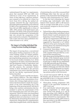 Real-time Individual Amino Acid Requirements in Growing-finishing Pigs 167
underestimated the pigs’ Lys requirements,
given that maximal APD and ADG were
achieved at 115% of Lys requirements. In
terms of feed efficiency, optimum perform-
ance seemed to be achieved at a lower Lys
level. From 70 to 100 kg, the method ad-
equately estimated the pigs’ requirements,
giventhatoptimumperformancewasachieved
at 100% of Lys requirements. The two genetic
lines did not differ significantly in terms of
ADG, APD, protein or fat lipid masses and,
therefore, the ability of the proposed method
of estimating requirements to automatically
take into account the composition of the
gain could not be evaluated. The detailed re-
sults of this trial have been published else-
where (Cloutier et al., 2013).
The Impact of Feeding Individual Pigs
Using Precision Feeding Techniques
The impact of moving from a conventional
three-phase feeding programme to the pre-
cision feeding system on animal perform-
ance, nutrient utilization and feed cost in
growing-finishing operations was evaluated
in two recent studies (Andretta et al., 2014)
completed at the Dairy and Swine Research
and Development Centre of Agriculture and
Agri-Food Canada at Sherbrooke, Quebec.
For this purpose, five automatic feeders
similar to those described in the previous
experiments were used to feed the pigs dur-
ing the two 84-day experimental periods
herein described.
Two diets (named A and B) were formu-
lated without additives. The diets differed
from each other in the concentration of nu-
trients, diet A being a high nutrient concen-
tration diet formulated to satisfy the require-
ments of the most demanding pig at the
beginning of the growing period, and diet B
being a low nutrient concentration diet for-
mulated to satisfy the requirements of the
least demanding pig at the end of the grow-
ing period. These two diets were formulated
independently as complete feeds,1
although
significant feed cost reductions (1.2%) can
be obtained by formulating these feeds sim-
ultaneously, letting them be complementary
rather than complete feeds, with the objective
of minimizing the cost of the consumed feed
(CAN$/pig) rather than the cost per kilo-
gramme of the formulated feed ($/kg) (Joan-
nopoulos, 2012; Joannopoulos et al., 2013).
In the first trial evaluating the impact
of feeding pigs individually with daily
tailored diets (named AIPF I), 60 barrows
with an average initial BW of 41.2 ± 3.9 kg
were randomly assigned to the four follow-
ing treatments:
• Tailored three-phase feeding programme
(3P) providing within each phase a fixed
blend of diets A and B calculated at the
beginning of each feeding phase to sat-
isfy the Lys requirement of the 80th per-
centile pig of this treatment group as
suggested by Hauschild et al. (2010).
The level of Lys given during the entire
feeding phase was estimated during the
first 3 days of each phase.
• Commercial three-phase feeding pro-
gramme (COM) in which pigs were fed
with complete diets provided by a com-
mercial feed manufacturer.
• Daily-phasegroupfeeding(MPG)inwhich
all pigs of this treatment group received
the same blend calculated at the beginning
of each day to satisfy the Lys requirement
of the 80th percentile pig of this group.
• Individually tailored daily-phase feeding
(MPI) in which pigs were fed with a blend
of diets A and B satisfying the Lys require-
ments as described for precision feed-
ing systems earlier in this document.
In a second trial (named AIPF II), 70 pigs
(35 females and 35 barrows) with an aver-
age initial BW of 30.4 ± 2.2 kg were assigned
to five dietary treatments as follows:
• Three-phase feeding programme (3P)
similar to the equivalent treatment of
AIPF I trial; and
• Four individually tailored daily-phase
feeding programmes in which pigs
were served with blends of A and B
diets providing 110% (MPI110), 100%
(MPI100), 90% (MPI90) or 80% (MPI80)
of the estimated Lys requirements. The
MPI100 treatment of this AIPF II trial is
then equivalent to the MPI treatment of
the previous (AIPF I) trial.
 