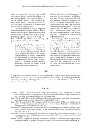 Real-time Individual Amino Acid Requirements in Growing-finishing Pigs 171
taken into account by the empirical model
component. Body protein deposition as a
proportion of ADG has, however, been re-
cently included in the model (Rivest et al.,
­
unpublished data) to increase model accur-
acy, and other factors such as health status
may require further attention.
Precision livestock farming is proposed
to the swine industry as an essential tool to
enhance sustainability and competitiveness
as described by Pomar and Pomar (2012).
For this purpose, innovative feeding sys-
tems controlled by effective decision sup-
port systems are being developed to:
• Feed pigs within a herd according to their
daily individual nutrient requirements to:
(i) reduce feeding costs by reducing ex-
pensive (protein, phosphorus and others)
excess nutrients in pig diets; (ii) reduce
feed manufacturing, storage, management
and shipping costs by using the same pre-
mixesforallfarms;and(iii)reducenitrogen,
phosphorus and other polluting ­
manure
constituents and thus the amount of land
required for manure application.
• Manage feeds and animals by advanced
computerized technologies to: (i) allow
real-time off-farm monitoring of feeds
and animals for optimal slaughter and
production strategies; (ii) reduce labour
requirements and costs by automatic
monitoring and management of feeds and
animals; and (iii) allow early identifica-
tion of disease and precise application
of individual treatments, thus improv-
ing herd performance and reducing
veterinarian costs.
• Allow easy application of optimal pro-
duction strategies in each farm to: (i) auto-
matically manage individual feed supply
(e.g. ad libitum or restricted feeding)
and composition (e.g. providing higher
levels of phosphorus to future reproduc-
tion gilts, limiting or enhancing fatness
to market pigs, etc.) to manipulate growth
rate and composition of each pig to ad-
dress specific production or target mar-
kets; (ii) facilitate the evaluation of new
feeds and feed sub-products; and (iii)
facilitate the ­
determination of nutrient
requirements.
Note
1
Compound feeds or diets are said to be complete in this chapter when they are formulated
to be served as unique feed and they provide the animals with all the daily required nutri-
ents; complementary feeds or premixes need to be blended with other feeds or premixes to
become complete feeds.
References
Andretta, I., Pomar, C., Rivest, J., Pomar, J., Lovatto, P.A. and Radunz-Neto, J. (2014) Effet de l’alimen-
tation de précision sur les performances, l’excrétion de nutriments et le coût d’alimentation du
porc charcutier. Journées de la Recherche Porcine 46, 107–112.
Baker, D.H. (1986) Problems and pitfalls in animal experiments designed to establish dietary require-
ments for essential nutrients. Journal Nutrition 116, 2339–2349.
Baker, D.H., Batal, A.B., Parr, T.M., Augspurger, N.R. and Parsons, C.M. (2002) Ideal ratio (relative to
lysine) of tryptophan, threonine, isoleucine, and valine for chicks during the second and third
weeks posthatch. Poultry Science 81, 485–494.
Berckmans, D. (2004) Automatic on-line monitoring of animals by precision livestock farming. Confer-
ence on Animal Production in Europe: The Way Forward in a Changing World, ISPAIA, Ploufra-
gan, France, pp. 27–31.
Bikker, P., Verstegen, M.W., Campbell, R.G. and Kemp, B. (1994) Digestible lysine requirement of gilts
with high genetic potential for lean gain, in relation to the level of energy intake. Journal of Animal
Science 72, 1744–1753.
Birkett, S. and de Lange, C.F.M. (2001) A computational framework for a nutrient flow representation
of energy utilization by growing monogastric animals. British Journal of Nutrition 86, 661–674.
 