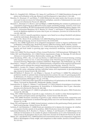 172 C. Pomar et al.
Black, J.L., Campbell, R.G., Williams, I.H., James, K.J. and Davies, G.T. (1986) Simulation of energy and
amino acid utilisation in the pig. Research and Development in Agriculture 3, 121–145.
Bourdon, D., Dourmad, J.Y. and Henry, Y. (1995) Réduction des rejets azotés chez les porcs en crois-
sance par la mise en oeuvre de l’alimentation multiphase, associée a l’abaissement du taux azoté.
Journées de la Recherche Porcine 27, 269–278.
Brossard, L., Dourmad, J.-Y., Rivest, J. and van Milgen, J. (2009) Modelling the variation in performance of
a population of growing pig as affected by lysine supply and feeding strategy. Animal 3, 1114–1123.
Claycombe, W. and Sullivan, W. (1977) Fundamentals of Forecasting. Reston Publishing, Reston, ­
Virginia, USA.
Cloutier, L., Letourneau Montminy, M.-P., Bernier, J.F., Pomar., J. and Pomar, C. (2013) Effet d’un pro-
tocole de déplétion-réplétion en lysine chez le porc en croissance. Journées de la Recherche Por-
cine 45, 149–154.
Curnow, R.N. (1973) A smooth population response curve based on an abrupt threshold and plateau
model for individuals. Biometrics 29, 1–10.
de Lange, C.F.M., Morel, P.C.H. and Birkett, S.H. (2003) Modeling chemical and physical body compos-
ition of the growing pig. Journal Animal Science 81, E159–E165.
Ferguson, N.S. (2008) Application of an integrated management system to improve performance and
profitability in finishing pigs. Banff Pork Seminar 2008 Proceedings, Banff, Alberta, Canada.
Ferguson, N.S., Gous, R.M. and Emmans, G.C. (1997) Predicting the effects of animal variation on
growth and food intake in growing pigs using simulation modelling. Animal Science 64,
513–522.
Fuller, M.F. (2004) The Encyclopedia of Farm Animal Production. CAB International, Wallingford, UK.
Fuller, M.F. and Chamberlain, A.G. (1982) Protein requirements of pigs. In: Haresign, W. (ed.) Recent
Advances in Animal Nutrition. Butterworths, London, pp. 175–186.
Groot Koerkamp, P.W.G., Bos, A.P. and van Henten, E. (2007) Precision livestock farming: creating
order beyond control. In: Cox, S. (ed.) Proceedings of the Third European Congress on Precision
Livestock Farming. Wageningen Academic Publishers, Wageningen, The Netherlands, pp. 17–26.
Hauschild, L., Pomar, C. and Lovatto, P.A. (2010) Systematic comparison of the empirical and factorial
methods used to estimate the nutrient requirements of growing pigs. Animal 4, 714–723.
Hauschild, L., Lovatto, P.A., Pomar, J. and Pomar, C. (2012) Development of sustainable precision farming
systems for swine: estimating real-time individual amino acid requirements in growing-finishing
pigs. Journal of Animal Science 90, 2255–2263.
Jean dit Bailleul, P., Bernier, J.F., van Milgen, J., Sauvant, D. and Pomar, C. (2000) The utilization of
prediction models to optimize farm animal production systems: the case of a growing pig model.
In: McNamara, J.P., France, J. and Beever, D. (eds) Modelling Nutrient Utilization in Farm ­
Animals.
CAB International, Wallingford, UK, pp. 379–392.
Joannopoulos, E. (2012) Nouvelles approches de modélisation et d’optimisation de diète animale. MSc
Thesis, Université de Sherbrooke, Sherbrooke, Québec, Canada.
Joannopoulos, E., Pomar, C., Dubeau, F. and Dussault, J.-P. (2013) Impacts économiques et environne-
mentaux de différents programmes de formulation et d’alimentation chez le porc charcutier.
Journées de la Recherche Porcine 45, 161–162.
Jondreville, C. and Dourmad, J.Y. (2005) Le phosphore dans la nutrition des porcs. INRA Production
Animal 18, 183–192.
Knap, P.W. (1999) Simulation of growth in pigs: evaluation of a model to relate thermoregulation to
body protein and lipid content and deposition. Animal Science 68, 655–679.
Knap, P.W. (2000) Stochastic simulation of growth in pigs: relations between body composition and
maintenance requirements as mediated through protein turn-over and thermoregulation. Animal
Science 71, 11–30.
Knap, P.W. and Jorgensen, H. (2000) Animal-intrinsic variation in the partitioning of body protein and
lipid in growing pigs. Animal Science 70, 29–37.
Leclercq, B. and Beaumont, C. (2000) Etude par simulation de la réponse des troupeaux de volailles
aux apports d'acides aminés et de protéines. INRA Production Animal 13, 47–59.
Letourneau Montminy, M.-P., Boucher, C., Pomar, C., Dubeau, F. and Dussault, J.-P. (2005) Impact de la
méthode de formulation et du nombre de phases d’alimentation sur le coût d’alimentation et les
rejets d’azote et de phosphore chez le porc charcutier. Journées de la Recherche ­
Porcine 37, 25–32.
Mahan, D.C. and Shields, R.G. (1998) Essential and nonessential amino acid composition of pigs from
birth to 145 kilograms of body weight, and comparison to other studies. Journal of Animal Science
76, 513–521.
 