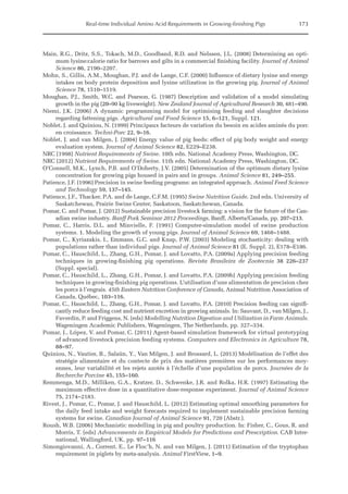 Real-time Individual Amino Acid Requirements in Growing-finishing Pigs 173
Main, R.G., Dritz, S.S., Tokach, M.D., Goodband, R.D. and Nelssen, J.L. (2008) Determining an opti-
mum lysine:calorie ratio for barrows and gilts in a commercial finishing facility. Journal of Animal
Science 86, 2190–2207.
Mohn, S., Gillis, A.M., Moughan, P.J. and de Lange, C.F. (2000) Influence of dietary lysine and energy
intakes on body protein deposition and lysine utilization in the growing pig. Journal of Animal
Science 78, 1510–1519.
Moughan, P.J., Smith, W.C. and Pearson, G. (1987) Description and validation of a model simulating
growth in the pig (20–90 kg liveweight). New Zealand Journal of Agricultural Research 30, 481–490.
Niemi, J.K. (2006) A dynamic programming model for optimising feeding and slaughter decisions
­
regarding fattening pigs. Agricultural and Food Science 15, 6–121, Suppl. 121.
Noblet, J. and Quiniou, N. (1999) Principaux facteurs de variation du besoin en acides aminés du porc
en croissance. Techni-Porc 22, 9–16.
Noblet, J. and van Milgen, J. (2004) Energy value of pig feeds: effect of pig body weight and energy
evaluation system. Journal of Animal Science 82, E229–E238.
NRC (1998) Nutrient Requirements of Swine. 10th edn. National Academy Press, Washington, DC.
NRC (2012) Nutrient Requirements of Swine. 11th edn. National Academy Press, Washington, DC.
O’Connell, M.K., Lynch, P.B. and O’Doherty, J.V. (2005) Determination of the optimum dietary lysine
concentration for growing pigs housed in pairs and in groups. Animal Science 81, 249–255.
Patience, J.F. (1996) Precision in swine feeding programs: an integrated approach. Animal Feed Science
and Technology 59, 137–145.
Patience, J.F., Thacker, P.A. and de Lange, C.F.M. (1995) Swine Nutrition Guide. 2nd edn. University of
Saskatchewan, Prairie Swine Center, Saskatoon, Saskatchewan, Canada.
Pomar, C. and Pomar, J. (2012) Sustainable precision livestock farming: a vision for the future of the Can-
adian swine industry. Banff Pork Seminar 2012 Proceedings, Banff, Alberta/Canada, pp. 207–213.
Pomar, C., Harris, D.L. and Minvielle, F. (1991) Computer-simulation model of swine production
­
systems. 1. Modeling the growth of young pigs. Journal of Animal Science 69, 1468–1488.
Pomar, C., Kyriazakis, I., Emmans, G.C. and Knap, P.W. (2003) Modeling stochasticity: dealing with
populations rather than individual pigs. Journal of Animal Science 81 (E. Suppl. 2), E178–E186.
Pomar, C., Hauschild, L., Zhang, G.H., Pomar, J. and Lovatto, P.A. (2009a) Applying precision feeding
techniques in growing-finishing pig operations. Revista Brasileira de Zootecnia 38 226–237
(­Suppl. special).
Pomar, C., Hauschild, L., Zhang, G.H., Pomar, J. and Lovatto, P.A. (2009b) Applying precision feeding
techniques in growing-finishing pig operations. L’utilisation d’une alimentation de precision chez
les porcs à l’engrais. 45th Eastern Nutrition Conference of Canada, Animal Nutrition Association of
Canada, Québec, 103–116.
Pomar, C., Hauschild, L., Zhang, G.H., Pomar, J. and Lovatto, P.A. (2010) Precision feeding can signifi-
cantly reduce feeding cost and nutrient excretion in growing animals. In: Sauvant, D., van Milgen, J.,
Faverdin, P. and Friggens, N. (eds) Modelling Nutrition Digestion and Utilization in Farm ­Animals.
Wageningen Academic Publishers, Wageningen, The Netherlands, pp. 327–334.
Pomar, J., López, V. and Pomar, C. (2011) Agent-based simulation framework for virtual prototyping
of advanced livestock precision feeding systems. Computers and Electronics in Agriculture 78,
88–97.
Quiniou, N., Vautier, B., Salaün, Y., Van Milgen, J. and Brossard, L. (2013) Modélisation de l’effet des
stratégie alimentaire et du contecte de prix des matières premières sur les performances moy-
ennes, leur variabilité et les rejets azotés à l’échelle d’une population de porcs. Journées de la
Recherche Porcine 45, 155–160.
Remmenga, M.D., Milliken, G.A., Kratzer, D., Schwenke, J.R. and Rolka, H.R. (1997) Estimating the
maximum effective dose in a quantitative dose-response experiment. Journal of Animal Science
75, 2174–2183.
Rivest, J., Pomar, C., Pomar, J. and Hauschild, L. (2012) Estimating optimal smoothing parameters for
the daily feed intake and weight forecasts required to implement sustainable precision farming
systems for swine. Canadian Journal of Animal Science 91, 720 (Abstr.).
Roush, W.B. (2006) Mechanistic modelling in pig and poultry production. In: Fisher, C., Gous, R. and
Morris, T. (eds) Advancements in Empirical Models for Predictions and Prescription. CAB Inter-
national, Wallingford, UK, pp. 97–116
Simongiovanni, A., Corrent, E., Le Floc’h, N. and van Milgen, J. (2011) Estimation of the tryptophan
requirement in piglets by meta-analysis. Animal FirstView, 1–9.
 