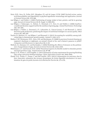 174 C. Pomar et al.
Stein, H.H., Seve, B., Fuller, M.F., Moughan, P.J. and de Lange, C.F.M. (2007) Invited review: amino
acid bioavailability and digestibility in pig feed ingredients: terminology and application. Journal
of Animal Science 85, 172–180.
van Milgen, J. and Noblet, J. (2003) Partitioning of energy intake to heat, protein, and fat in growing
pigs. Journal of Animal Science 81 (E. Suppl. 2), E86–E93.
van Milgen, J. Valancogne, A., Dubois, S., Dourmad, J.-Y., Seve, B. and Noblet, J. (2008) InraPorc:
a model and decision support tool for the nutrition of growing pigs. Animal Feed Science Technology
143, 387–405.
van Milgen, J. Noblet, J., Dourmad, J.-Y., Labussière, E., Garcia-Launay, F. and Brossard, L. (2012)
Precision pork production: predicting the impact of nutritional strategies on carcass quality. Meat
Science 92, 182–187.
Vautier, B., Quiniou, N., van Milgen, J. and Brossard, L. (2013) Accounting for variability among indi-
vidual pigs in deterministic growth models. Animal 7, 1265–1273.
Wathes, C.M., Kristensen, H.H., Aerts, J.M. and Berckmans, D. (2008) Is precision livestock farming an
engineer’s daydream or nightmare, an animal’s friend or foe, and a farmer’s panacea or pitfall?
Computers and Electronics in Agriculture 64, 2–10.
Wellock, I.J., Emmans, G.C. and Kyriazakis, I. (2004) Modeling the effects of stressors on the perform-
ance of populations of pigs. Journal of Animal Science 82, 2442–2450.
Whittemore, C.T. and Fawcett, R.H. (1976) Theoretical aspects of a flexible model to stimulate protein
and lipid growth in pigs. Animal Science 22, 87–96.
Zhang, G. H., Pomar, C. and GongShe, Y. (2011) Estimation of lysine requirement for growing-finishing
pigs using a precision feeding technique. China Agriculture Science 44, 3840–3849.
Zhang, G.H., Pomar, C., Pomar, J. and Del Castillo, J.R.E. (2012) L’alimentation de précision chez le
porc charcutier: estimation des niveaux dynamiques de lysine digestible nécessaires à la maxi-
misation du gain de poids Journées de la Recherche Porcine 44, 171–176.
 