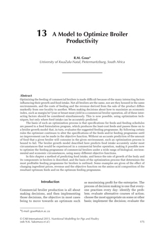 © CAB International 2015. Nutritional Modelling for Pigs and Poultry
(eds N.K. Sakomura et al.)175
Introduction
Commercial broiler production is all about
making decisions, and then implementing
those decisions, the objective in most cases
being to move towards an optimum such
as maximizing profit for the enterprise. The
process of decision making is one that every-
one practises every day: identify the prob-
lem; evaluate alternative courses of ­
action;
choose the most appropriate on some or other
basis; implement the decision; evaluate the
Abstract
Optimizing the feeding of commercial broilers is made difficult because of the many interacting factors
influencing their growth and food intake. Not all broilers are the same, nor are they housed in the same
environments, and the costs of feeding and the revenue derived from the sale of the product differs
markedly from one locality to another. When making decisions about how to maximize an economic
index, such as margin/m2
/year or breast meat yield in a commercial broiler operation, all of these inter-
acting factors should be considered simultaneously. This is now possible, using optimization tech-
niques, but only where food intake can be accurately predicted.
The basis of such an optimization process is that specifications for feeds and feeding schedules
are passed to a feed formulation program, which produces the least-cost feeds and passes these on to
a broiler growth model that, in turn, evaluates the suggested feeding programme. By following certain
rules the optimizer continues to alter the specifications of the feeds and/or feeding programme until
no improvement can be made in the objective function. Without an accurate prediction of the amount
of food that a given broiler will consume in the given environment, such an optimization process is
bound to fail. The broiler growth model described here predicts food intake accurately under most
circumstances that would be experienced in a commercial broiler operation, making it possible now
to optimize the feeding programme of commercial broilers under a wide range of biological, environ-
mental and economic circumstances, using many different objective functions.
In this chapter a method of predicting food intake, and hence the rate of growth of the body and
its components in broilers is described, and the basis of the optimization process that determines the
most profitable feeding programme for broilers is outlined. Some examples are given of the effect of
changing ingredient prices, revenue and the objective function on the amino acid composition of the
resultant optimum feeds and on the optimum feeding programme.
13 A Model to Optimize Broiler
Productivity
R.M. Gous*
University of KwaZulu-Natal, Pietermaritzburg, South Africa
*E-mail: gous@ukzn.ac.za
 