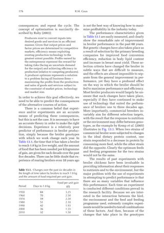 176 R.M. Gous
consequences; and repeat the cycle. The
concept of optimization is succinctly de-
scribed by Ruby (2003):
Producers exist to convert inputs into
desired goods and services in an efficient
manner. Given that output prices and
factor prices are determined in competitive
markets, efficiency means exploiting
existing production technology to the
greatest extent possible. Profits earned by
the entrepreneur represent the reward for
taking risks (facing an uncertain demand
for the output) and achieving efficiency in
production (relative to competing producers).
A producer optimum represents a solution
to a problem facing all business firms –
maximizing the profits from the production
and sales of goods and services ­
subject to
the constraint of market prices, technology
and market size.
In order to achieve this goal effectively, we
need to be able to predict the consequences
of the alternative courses of action.
There is a common belief that experi-
ence and/or experiments are an accurate
means of predicting these consequences,
but this is not the case. It is necessary to have
an accurate theory in order to make the right
­
decisions. Experience is a relatively poor
predictor of performance in broiler produc-
tion, simply because the broiler genotypes
with which we work change each year. In
Table 13.1, the time that it has taken a broiler
to reach 1.8 kg in live weight, and the amount
of food that has been needed per kilogramme
of gain, are given for each decade over the past
five decades. There can be little doubt that ex-
perience of rearing broilers even 10 years ago
is not the best way of knowing how to maxi-
mize profitability in the industry today.
The performance characteristics given
in Table 13.1 are easily measured, and clearly
show the remarkable rate of improvement
in broiler performance in the past 60 years.
But genetic changes have also taken place as
a result of selection by the primary breeding
companies for improved food conversion
­
efficiency, reduction in body lipid content
and increase in breast meat yield. These se-
lection criteria have changed the broiler in
subtle ways that are difficult to measure,
and the effects are almost impossible to sep-
arate from the general improvement in per-
formance, yet they have a profound effect
on the way in which the broiler should be
fed to maximize performance and efficiency.
Most broiler producers would largely be un-
aware that such changes have taken place,
especially if they have continued to make
use of technology that suited the perform-
ance of broilers one to three decades ago.
More importantly, commercial breeders in-
variably aim for different selection targets,
with the result that the response to nutrition
or the environment may differ between geno­
types, as the example by Kemp et al. (2005)
illustrates in Fig. 13.1. When two strains of
commercial broiler were subjected to changes
in the ideal dietary protein content, one
strain responded to a decrease in protein by
consuming more feed, while the other strain
did the opposite. Clearly the optimum feeds
and feeding programme for the two strains
would not be the same.
The results of past experiments with
broiler chickens have been invaluable in
providing information about their responses
to nutrients and to the environment, but the
major problem with the use of experiments
in attempting to predict performance is that
there are so many variables that influence
this performance. Each time an experiment
is conducted different conditions prevail in
the research facility. Because we are inter-
ested in the interaction between the bird,
the environment and the feed and feeding
programme used, extremely complex experi-
mentswouldbeneededtotestall­combinations
of these factors. And then, because of the
changes that take place in the genotypes
Table 13.1. Changes over the past six decades in
the length of time taken by broilers to reach 1.8 kg
and the amount of food required per unit gain.
Period Days to 1.8 kg
Food per unit gain
g/g
1950 84 3.25
1960 70 2.50
1970 59 2.20
1980 51 2.10
1990 42 1.93
2000 36 1.55
2010 32 1.50
 