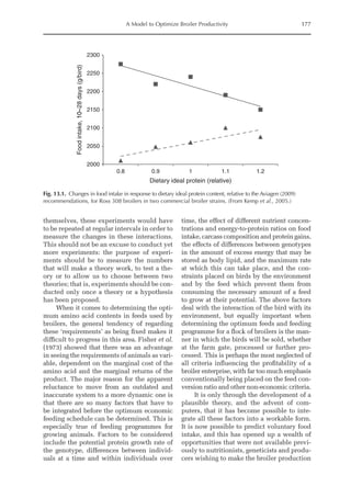 A Model to Optimize Broiler Productivity 177
themselves, these experiments would have
to be repeated at regular intervals in order to
measure the changes in these interactions.
This should not be an excuse to conduct yet
more experiments: the purpose of experi-
ments should be to measure the numbers
that will make a theory work, to test a the-
ory or to allow us to choose between two
theories; that is, experiments should be con-
ducted only once a theory or a hypothesis
has been proposed.
When it comes to determining the opti-
mum amino acid contents in feeds used by
broilers, the general tendency of regarding
these ‘requirements’ as being fixed makes it
difficult to progress in this area. Fisher et al.
(1973) showed that there was an advantage
in seeing the requirements of animals as vari-
able, dependent on the marginal cost of the
amino acid and the marginal returns of the
product. The major reason for the apparent
reluctance to move from an outdated and
­
inaccurate system to a more dynamic one is
that there are so many factors that have to
be integrated before the optimum economic
feeding schedule can be determined. This is
especially true of feeding programmes for
growing animals. Factors to be considered
include the potential protein growth rate of
the genotype, differences between individ-
uals at a time and within individuals over
time, the effect of different nutrient concen-
trations and energy-to-protein ratios on food
intake, carcass composition and protein gains,
the effects of differences between genotypes
in the amount of excess energy that may be
stored as body lipid, and the maximum rate
at which this can take place, and the con-
straints placed on birds by the environment
and by the feed which prevent them from
consuming the necessary amount of a feed
to grow at their potential. The above factors
deal with the interaction of the bird with its
environment, but equally important when
determining the optimum feeds and feeding
programme for a flock of broilers is the man-
ner in which the birds will be sold, whether
at the farm gate, processed or further pro-
cessed. This is perhaps the most neglected of
all criteria influencing the profitability of a
broiler enterprise, with far too much emphasis
conventionally being placed on the feed con-
version ratio and other non-economic criteria.
It is only through the development of a
plausible theory, and the advent of com-
puters, that it has become possible to inte-
grate all these factors into a workable form.
It is now possible to predict voluntary food
intake, and this has opened up a wealth of
opportunities that were not available previ-
ously to nutritionists, geneticists and produ-
cers wishing to make the broiler production
2000
2050
2100
2150
2200
2250
2300
0.8 0.9 1 1.1 1.2
Food
intake,
10–28
days
(g/bird)
Dietary ideal protein (relative)
Fig. 13.1. Changes in food intake in response to dietary ideal protein content, relative to the Aviagen (2009)
recommendations, for Ross 308 broilers in two commercial broiler strains. (From Kemp et al., 2005.)
 