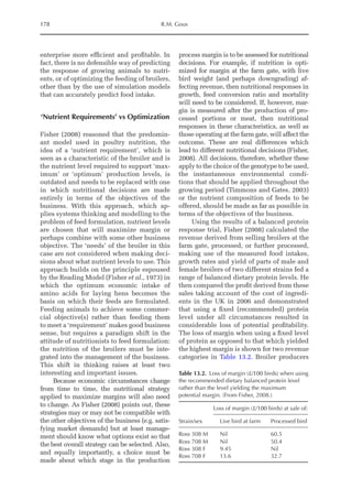 178 R.M. Gous
enterprise more efficient and profitable. In
fact, there is no defensible way of predicting
the response of growing animals to nutri-
ents, or of optimizing the feeding of broilers,
other than by the use of simulation models
that can accurately predict food intake.
‘Nutrient Requirements’ vs Optimization
Fisher (2008) reasoned that the predomin-
ant model used in poultry nutrition, the
idea of a ‘nutrient requirement’, which is
seen as a characteristic of the broiler and is
the nutrient level required to support ‘max-
imum’ or ‘optimum’ production levels, is
outdated and needs to be replaced with one
in which nutritional decisions are made
­
entirely in terms of the objectives of the
business. With this approach, which ap-
plies systems thinking and modelling to the
problem of feed formulation, nutrient levels
are chosen that will maximize margin or
perhaps combine with some other business
objective. The ‘needs’ of the broiler in this
case are not considered when making deci-
sions about what nutrient levels to use. This
approach builds on the principle espoused
by the Reading Model (Fisher et al., 1973) in
which the optimum economic intake of
amino acids for laying hens becomes the
basis on which their feeds are formulated.
Feeding animals to achieve some commer-
cial objective(s) rather than feeding them
to meet a ‘requirement’ makes good business
sense, but requires a paradigm shift in the
attitude of nutritionists to feed formulation:
the nutrition of the broilers must be inte-
grated into the management of the business.
This shift in thinking raises at least two
interesting and important issues.
Because economic circumstances change
from time to time, the nutritional strategy
­
applied to maximize margins will also need
to change. As Fisher (2008) points out, these
strategies may or may not be compatible with
the other objectives of the business (e.g. satis-
fying market demands) but at least manage-
ment should know what options exist so that
the best overall strategy can be selected. Also,
and equally importantly, a choice must be
made about which stage in the production
process margin is to be assessed for nutritional
decisions. For example, if nutrition is opti-
mized for margin at the farm gate, with live
bird weight (and perhaps downgrading) af-
fecting revenue, then nutritional responses in
growth, feed conversion ratio and mortality
will need to be considered. If, however, mar-
gin is measured after the production of pro-
cessed portions or meat, then nutritional
responses in these characteristics, as well as
those operating at the farm gate, will affect the
outcome. These are real differences which
lead to different nutritional decisions (Fisher,
2008). All decisions, therefore, whether these
apply to the choice of the genotype to be used,
the instantaneous environmental condi-
tions that should be applied throughout the
growing period (Timmons and Gates, 2003)
or the nutrient composition of feeds to be
offered, should be made as far as possible in
terms of the objectives of the business.
Using the results of a balanced protein
response trial, Fisher (2008) calculated the
revenue derived from selling broilers at the
farm gate, processed, or further processed,
making use of the measured food intakes,
growth rates and yield of parts of male and
female broilers of two different strains fed a
range of balanced dietary protein levels. He
then compared the profit derived from these
sales taking account of the cost of ingredi-
ents in the UK in 2006 and demonstrated
that using a fixed (recommended) protein
level under all circumstances resulted in
considerable loss of potential profitability.
The loss of margin when using a fixed level
of protein as opposed to that which yielded
the highest margin is shown for two revenue
categories in Table 13.2. Broiler producers
Table 13.2. Loss of margin (£/100 birds) when using
the recommended dietary balanced protein level
rather than the level yielding the maximum
potential margin. (From Fisher, 2008.)
Loss of margin (£/100 birds) at sale of:
Strain/sex Live bird at farm Processed bird
Ross 308 M Nil 60.5
Ross 708 M Nil 50.4
Ross 308 F 9.45 Nil
Ross 708 F 13.6 32.7
 