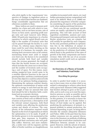 A Model to Optimize Broiler Productivity 179
who stick rigidly to the ‘requirements’ irre-
spective of changes in ingredient prices or
the way in which their broilers are marketed,
forego considerable opportunities that are
otherwise available to them.
Many indices are used to measure prof-
itability on a farm and with which to com-
pare farms, such as net farm income, rate of
return on farm assets, operating profit mar-
gin ratio and asset turnover ratio (Olsen,
2004). Of particular importance in a broiler
operation in which capital (fixed) costs are
high is the number of livestock units that
can be passed through the facility in a unit
of time. So, whereas many objective func-
tions could be used when deciding on the
objectives of a business, for example, min-
imizing feed conversion ratio or fat content,
maximizing breast meat yield or margin
over feed cost, the factors to be considered
should include both fixed and variable
costs, the revenue generated, the length of
time that the broiler houses are occupied,
which includes the clean-out or down-time,
and the number of livestock units occupy-
ing a unit of space. For this reason, maxi-
mizing margin/m2
/year would seem to be
a sensible objective function in the case of
growing broilers, and from a nutritional point
of view this objective could be achieved with
the use of an optimum feeding programme.
Determining the optimum nutrient density,
the optimum concentrations of amino acids
relative to energy in each feed and the opti-
mum length of time (or amount) that each
feed should be fed is therefore both a nutri-
tional and an economic decision.
The information required for optimiza-
tion consists of feed costs at different levels
of amino acid provision, a description of all
the relevant animal responses, both fixed
and variable costs affecting the production
system and details of revenue. The com-
plexity of the information required would
depend on the level of organization at which
the optimization is to be made. If profit of
the broiler grower is to be maximized at the
farm gate, then responses in liveability,
growth and feed conversion ratio will prob-
ably suffice. However, and more realistic-
ally, a wider view will be required, and the
effect of broiler nutrition on slaughterhouse
variables (eviscerated yield, rejects, etc.) and
further processing (carcass composition) will
need to be defined. Mack et al. (2000) em-
phasized the importance of broiler compan-
ies considering all aspects of the production
cycle when making nutritional decisions.
Feed costs for any nutritional specifi-
cation are readily calculated by linear pro-
gramming. This will take account of feed
ingredient availability, analysis and costs.
Processing and transport costs may be added.
Broiler production costs are complex but
will usually be specified by each company.
So the only persistent problem in optimiza-
tion lies in the definition of animal re-
sponse, the accuracy of prediction hinging
on the prediction of voluntary food intake,
which leads to the prediction of the rates of
growth of the body components and hence
revenue. Only with the use of an accurate
simulation model could such an optimiza-
tion be contemplated.
An Overview of a Theory of Growth
and Voluntary Food Intake
Describing the genotype
In order to predict food intake it is neces-
sary to have some view on what a bird or an
animal is attempting to achieve when faced
with a given food. Emmans (1981) suggested
that broilers attempt to grow as fast as pos-
sible, and in such a way as to start the repro-
ductive process as early as possible and to
produce as many chicks as possible. Based
on this premise, it is necessary to know the
potential growth rate of a broiler before a
theory of food intake can be applied. But
predicting the performance of animals is a
general problem in animal production, the
solution depending, in part, on being able to
describe the animals adequately (Emmans
and Fisher, 1986). In the past there has been
neither consensus nor any general discus-
sion in the literature on methods of defining
genotypes that would allow similarities and
differences between animals to be com-
pared. However, with the advent of simula-
tion models for describing the growth and
 