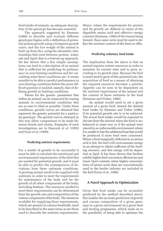 180 R.M. Gous
food intake of animals, an adequate descrip-
tion of the genotype has become essential.
The approach suggested by Emmans
(1989) to describe and evaluate different
genotypes begins with a definition of poten-
tial protein growth using a Gompertz growth
curve, and the live weight of the animal is
built up from this, using the allometric rela-
tionships that exist between protein, water,
ash and lipid; that is a bottom-up approach.
He has shown that a few simple assump-
tions can lead to a description of an animal
that is sufficient for predicting its perform-
ance in non-limiting conditions and for cal-
culating what these conditions are. It seems
sensible to be able to predict performance in
non-limiting conditions before the more dif-
ficult question is tackled, namely, that of de-
fining growth in limiting conditions.
Values for the genetic parameters that
define an animal can be measured by rearing
animals in environmental conditions that
are as near to ideal as possible. Under these
conditions, growth curves are obtained that
represent the genetic potential for a particu-
lar genotype. The growth curves obtained in
this way allow comparisons to be made be-
tween breeds and strains. Examples of such
investigations are in Hancock et al. (1995)
and Gous et al. (1999).
Predicting nutrient requirements
For a model of growth to be successful it
must be able to calculate the nutritional and
environmental requirements of the bird that
are needed for potential growth, and it must
be able to predict the consequences of de-
viations from these optimum conditions.
A growing animal needs to be supplied with
nutrients in order to meet the requirements
for maintenance of the body and for the
growth of all other components of the body,
including feathers. The resources needed to
meet these requirements can be determined
from the growth rate and composition of the
various components of the body. The resources
available for supplying these requirements,
which are present in various feedstuffs, need
to be described in the same terms as are those
used to describe the nutrient requirements.
Hence, where the requirements for protein
and fat growth are defined in terms of the
digestible amino acid and effective energy
contents (Emmans, 1994) of the tissues being
formed, these same units must be used to de-
fine the nutrient content of the feed on offer.
Predicting voluntary food intake
The implication from the above is that an
animal requires certain resources in order to
maintain its current state and to grow ac-
cording to its growth plan. Because the bird
is motivated to grow at this potential rate, the
acquisition of food as a means of obtaining
the required resources becomes a priority.
Appetite can be seen to be dependent on
the nutrient requirement of the animal and
the content of those nutrients in the food
(­
Emmans and Fisher, 1986).
An animal would need to eat a given
amount of a given food, termed the desired
food intake by Emmans and Fisher (1986),
if its potential growth rate is to be achieved.
The actual food intake would be expected to
deviate from the desired when the food is un-
balanced in some way or if the animal were
placed in an unfavourable environment where
itisunabletolosetheadditionalheatthatwould
be produced if more food were consumed.
Where a feed marginally deficient in an amino
acid is fed, the bird will overconsume energy
in an attempt to obtain sufficient of the limit-
ing resource, and this energy will be depos-
ited as lipid. It has been shown that broilers
exhibit higher feed conversion efficiencies and
lower lipid contents when higher concentra-
tions of amino acids than are conventionally
used in the broiler industry are included in
the feed (Gous et al., 1990).
A Novel Approach to Optimization
Given that food intake can be accurately
predicted by the method described above,
this enables the accurate prediction of growth
and carcass composition of a given geno-
type in a given environment on a given feed
and feeding programme, which leads on to
the possibility of being able to optimize the
 