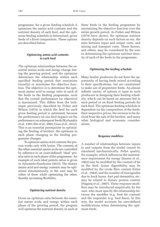 182 R.M. Gous
­
programme: for a given feeding schedule it
optimizes the amino acid contents and the
nutrient density of each feed, and the opti-
mum feeding schedule is determined, given
feeds of a fixed composition. These options
are described below.
Optimizing amino acid contents
in each feed
The optimum relationships between the es-
sential amino acids and energy change dur-
ing the growing period, and the optimizer
determines the relationship within each
specified feeding period that maximizes
(usually) or minimizes the objective func-
tion. The objective is to determine the opti-
mum amino acid to energy ratio in each of
the feeds in the feeding programme, such
that the overall performance (or objective)
is maximized. This differs from the tech-
nique previously described by Fisher and
Wilson (1974) in which the feed for each
given feeding period is optimized, because
the performance on one feed impacts on the
performance on subsequent feeds (Kyriazakis
et al., 1991; Eits et al., 2003; Gous et al., 2012).
This is an essential prerequisite in optimiz-
ing the feeding of broilers, the optimum in
each phase changing as the feeding pro-
gramme changes.
To optimize amino acid contents the pro-
cess works only with lysine. The contents of
the other essential amino acids are controlled
by reference to an (user-defined) ‘ideal’ pro-
tein ratio in each phase of the programme. An
example of such ideal protein ratios is given
in Ajinomoto-Eurolysine (2013). The dietary
amino acid and energy contents may be opti-
mized simultaneously, or the user may fix
­
either of these while optimizing the other,
thereby increasing flexibility.
Optimizing nutrient density
Given an optimum ratio between the essen-
tial amino acids and energy within each
phase of the growing period, the program
will optimize the nutrient density in each of
these feeds in the feeding programme by
maximizing the objective function over the
entire growth period. As Fisher and Wilson
(1974) have shown, the optimum nutrient
density depends on such factors as sex, the
ratio between input and output costs, and
mixing and transport costs. These factors,
and others, may be considered by the user
in determining the optimum nutrient dens-
ity of each of the feeds in the programme.
Optimizing the feeding schedule
Many broiler producers do not have the op-
portunity of having feeds mixed according
to their specifications, but are constrained
to make use of proprietary feeds. An almost
infinite variety of options is open to such
producers in designing their feeding sched-
ule, which can be based on amounts fed in
each period or on fixed feeding periods for
each feed. The optimum feeding schedule is
dependent on the composition of the feeds,
their respective prices, the revenue to be de-
rived from the sale of the broilers, and many
other biological and economic consider-
ations.
Response modifiers
A number of relationships between inputs
to and outputs from the model cannot be
simulated mechanistically. Pellet quality,
for example, which influences the mainten-
ance requirement for energy (Jensen et al.,
1962) may be modified by the content of fat
in the feed; lysine digestibility may be
modified by the crude fibre content (Giles
et al., 1984); and the number of downgrades
due to hock burns, foot pad dermatitis, etc.
may be related to dietary protein content
(Nagaraj et al., 2007). These response modi-
fiers may be introduced empirically by the
user, who must specify the relationship be-
tween the modifier (e.g. feed fat content)
and the responder (e.g. feed fines). In this
way, the model accounts for user-defined
modifications when determining the opti-
mum feeds.
 
