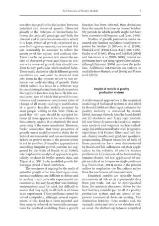 An Overview of Poultry Models 5
too often ignored is the distinction between
potential and observed growth. Observed
growth is the outcome of interactions be-
tween the animal’s genotype and both the
internal and external environment in which
it is kept. Potential growth, expressed in a
non-limiting environment, is a concept that
can reasonably be assumed to reflect the
genotype of the animal and nothing else.
There can be no general rule about the na-
ture of observed growth and hence no rea-
son why observed growth data should con-
form to any particular mathematical form.
Those many studies in which different growth
equations are compared to observed data
sets seem to the present writer to not en-
hance our understanding of growth. Parks
(1982) raised this issue in a different way
by considering the mathematical properties
that a growth function may have. He lists sev-
eral cases, one of which that growth is con-
tinuous and possesses continuous rates of
change of all orders leading to justification
of a growth function widely accepted by
most people writing in this field. Parks ar-
gued that this case should be accepted be-
cause (i) there appears to be no evidence to
the contrary, and (ii) it is intuitively the most
promising of the cases considered. However,
Parks’ assumption that these properties of
growth curves could be used to study the ef-
fects of environmental and non-environmental
factors on growth seems to the present writer
to not be justified. Alternative approaches to
modelling irregular growth patterns are sug-
gested by the work of Roush et al. (1994),
who explored an analytical approach to peri-
odicity or chaos in broiler growth data, and
Talpaz et al. (1991) who modelled growth fol-
lowing a period of feed restriction.
The weakness of arguing for the study of
potential growth is that non-limiting environ-
mental conditions are difficult to define and
to confirm in any particular experimental cir-
cumstances. It is easy to say that ‘non-limiting’
environments must be used, but difficult to
ensure that they apply to all birds at all times
in an experiment. These problems cannot be
solved completely, although several experi-
ments of this kind have been reported and
they seem to be based on reasonable assump-
tions for practical modelling. Once a growth
function has been selected, then deviations
from the smooth function can be used to iden-
tify periods in which growth might not have
been unrestricted (Ferguson and Gous, 1993).
Studies of growth parameters under as-
sumed non-limiting conditions have been re-
ported for broilers by Stilborn et al. (1994),
Hancock et al. (1995), Gous et al. (1996, 1999),
Hruby et al. (1996), Wang and Zuidhof (2004)
and Sakomura et al. (2005, 2006). Similar ex-
periments have not been reported for turkeys,
although Emmans (1989) considers the prob-
lem. Additional information on turkeys is
available from Hurwitz et al. (1991) and Porter
et al. (2010).
Empirical models of poultry
production systems
A wide range of approaches to the empirical
modelling of biological systems is described
by Roush (2006) and their application to the
poultry industry is discussed by Roush
(2001).AmongstthetoolslistedbyRoush(2006)
are: (i) stochastic and fuzzy logic models;
(ii) non-linear dynamics (chaos); (iii) regres-
sion analysis and response surface method-
ology;(iv)artificialneuralnetworks; (v) genetic
algorithms; (vi) Kalman filter; and (vii) lin-
ear, chance constrained, goal, and quadratic
programming. Elegant examples of each of
these procedures have been demonstrated
by Roush and his colleagues but their appli-
cation to the solution of poultry science
problems or for commercial decision making
remains elusive. Ad hoc application of sin-
gle analytical techniques to single problems
(e.g. Faridi et al., 2013) seems to the present
author to emphasize the limitations rather
than the usefulness of these methods.
Empirical models are typically based
on commercial data or on experimental data
from pen trials, but can be distinguished
from the methods discussed above by the
fact that they consider part or all of a poultry
production system and are aimed at im-
proved commercial decision making. The
distinction between these models and, for
example, meta-analysis is not absolute and,
as usual, the distinction between empirical
 