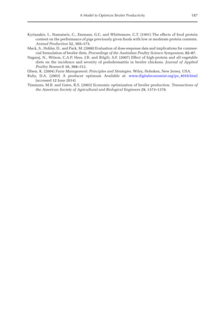 A Model to Optimize Broiler Productivity 187
Kyriazakis, I., Stamataris, C., Emmans, G.C. and Whittemore, C.T. (1991) The effects of food protein
content on the performance of pigs previously given foods with low or moderate protein contents.
Animal Production 52, 165–173.
Mack, S., Hohler, D., and Pack, M. (2000) Evaluation of dose-response data and implications for commer-
cial formulation of broiler diets. Proceedings of the Australian Poultry Science Symposium, 82–87.
Nagaraj, N., Wilson, C.A.P, Hess, J.B. and Bilgili, S.F. (2007) Effect of high-protein and all-vegetable
diets on the incidence and severity of pododermatitis in broiler chickens. Journal of Applied
Poultry Research 16, 304–312.
Olsen, K. (2004) Farm Management: Principles and Strategies. Wiley, Hoboken, New Jersey, USA.
Ruby, D.A. (2003) A producer optimum Available at: www.digitaleconomist.org/po_4010.html
(­
accessed 12 June 2014).
Timmons, M.B. and Gates, R.S. (2003) Economic optimization of broiler production. Transactions of
the American Society of Agricultural and Biological Engineers 29, 1373–1378.
 