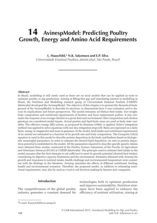 © CAB International 2015. Nutritional Modelling for Pigs and Poultry
188 (eds N.K. Sakomura et al.)
Abstract
In Brazil, modelling is still rarely used as there are no local models that can be applied as tools to
­
optimize poultry or pig production. Aiming at filling this gap and stimulating interest in modelling in
Brazil, the Nutrition and Modelling research group of Universidade Estadual Paulista (UNESP)-­
Jaboticabal developed the AvinespModel. The objective of this chapter is to present the theoretical back-
ground of the AvinespModel, to describe its structure, to demonstrate how it was evaluated, and to dis-
cuss its implications and future perspectives. The model estimates ad libitum feed intake, live weight,
body composition and nutritional requirements of broilers and layer replacement pullets. It also esti-
mates the response of an average chicken to a given feed and environment. Diet composition and chicken
genotype are considered model inputs. Actual protein and lipid body mass are used as body state vari-
ables. The effective energy (EE) system, as proposed by Emmans (1994), is applied. Euler’s integration
method was applied to solve equations with one-day integration steps (dt). Rates are expressed on a daily
basis, energy in megajoules and mass in grammes. In the model, feed intake and nutritional requirements
of an animal are estimated as a function of its growth rate and body composition. The Gompertz (1825)
equation is used in this model to describe protein deposition in the body and feathers based on biologic-
ally meaningful parameters. In order to estimate the desired lipid deposition, its ratio to protein depos-
ition potential is established in the model. All the parameters required to describe specific genetic strains
were obtained from studies conducted at the Poultry Science Laboratory of the Faculty of Agriculture
and Veterinary Sciences (FCAV) at UNESP-Jaboticabal. The principle used to estimate feed intake in the
model assumes that the bird attempts to eat sufficient to meet its growth potential (desired feed intake),
considering its digestive capacity limitations and the environment. Estimates obtained with Avinesp for
growth and responses to nutrient intake, health challenge and environmental temperature were consist-
ent with the findings in the literature. Avinesp simulates the effects of different nutritional, feeding,
health and environmental scenarios. Therefore, the proposed model, in addition to estimating nutri-
tional requirements, may also be used as a tool to aid decision making by farmers and companies.
14 AvinespModel: Predicting Poultry
Growth, Energy and Amino Acid Requirements
L. Hauschild,* N.K. Sakomura and E.P. Silva
Universidade Estadual Paulista, Jaboticabal, São Paulo, Brazil
*E-mail: lhauschild@fcav.unesp.br
Introduction
The competitiveness of the global poultry
industry generates a constant demand for
technologies both to optimize production
and improve sustainability. Nutrition strat-
egies have been applied to enhance the
­
efficiency of nutrient utilization, aiming at
 