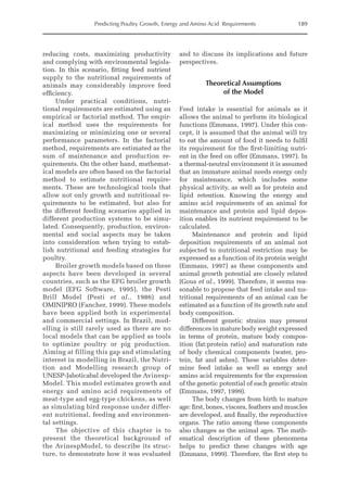 Predicting Poultry Growth, Energy and Amino Acid Requirements 189
reducing costs, maximizing productivity
and complying with environmental legisla-
tion. In this scenario, fitting feed nutrient
supply to the nutritional requirements of
animals may considerably improve feed
efficiency.
Under practical conditions, nutri-
tional requirements are estimated using an
empirical or factorial method. The empir-
ical method uses the requirements for
maximizing or minimizing one or several
performance parameters. In the factorial
method, requirements are estimated as the
sum of maintenance and production re-
quirements. On the other hand, mathemat-
ical models are often based on the factorial
method to estimate nutritional require-
ments. These are technological tools that
allow not only growth and nutritional re-
quirements to be estimated, but also for
the different feeding scenarios applied in
different production systems to be simu-
lated. Consequently, production, environ-
mental and social aspects may be taken
into consideration when trying to estab-
lish nutritional and feeding strategies for
poultry.
Broiler growth models based on these
aspects have been developed in several
countries, such as the EFG broiler growth
model (EFG Software, 1995), the Pesti
Brill Model (Pesti et al., 1986) and
­
OMINIPRO (Fancher, 1999). These models
have been applied both in experimental
and commercial settings. In Brazil, mod-
elling is still rarely used as there are no
local models that can be applied as tools
to optimize poultry or pig production.
Aiming at filling this gap and stimulating
interest in modelling in Brazil, the Nutri-
tion and Modelling research group of
UNESP-­
Jaboticabal developed the Avinesp­
Model. This model estimates growth and
energy and amino acid requirements of
meat-type and egg-type chickens, as well
as simulating bird response under differ-
ent nutritional, feeding and environmen-
tal settings.
The objective of this chapter is to
­
present the theoretical background of
the ­
AvinespModel, to describe its struc-
ture, to demonstrate how it was evaluated
and to ­
discuss its implications and future
perspectives.
Theoretical Assumptions
of the Model
Feed intake is essential for animals as it
­
allows the animal to perform its biological
functions (Emmans, 1997). Under this con-
cept, it is assumed that the animal will try
to eat the amount of food it needs to fulfil
its requirement for the first-limiting nutri-
ent in the feed on offer (Emmans, 1997). In
a thermal-neutral environment it is assumed
that an immature animal needs energy only
for maintenance, which includes some
physical activity, as well as for protein and
lipid retention. Knowing the energy and
amino acid requirements of an animal for
maintenance and protein and lipid depos-
ition enables its nutrient requirement to be
calculated.
Maintenance and protein and lipid
­
deposition requirements of an animal not
­
subjected to nutritional restriction may be
­
expressed as a function of its protein weight
(Emmans, 1997) as these components and
animal growth potential are closely related
(Gous et al., 1999). Therefore, it seems rea-
sonable to propose that feed intake and nu-
tritional requirements of an animal can be
estimated as a function of its growth rate and
body composition.
Different genetic strains may present
differences in mature body weight expressed
in terms of protein, mature body compos-
ition (fat:protein ratio) and maturation rate
of body chemical components (water, pro-
tein, fat and ashes). These variables deter-
mine feed intake as well as energy and
amino acid requirements for the expression
of the genetic potential of each genetic strain
(Emmans, 1997, 1999).
The body changes from birth to mature
age: first, bones, viscera, feathers and muscles
are developed, and finally, the reproductive
organs. The ratio among these components
also changes as the animal ages. The math-
ematical description of these phenomena
helps to predict these changes with age
(­
Emmans, 1999). Therefore, the first step to
 