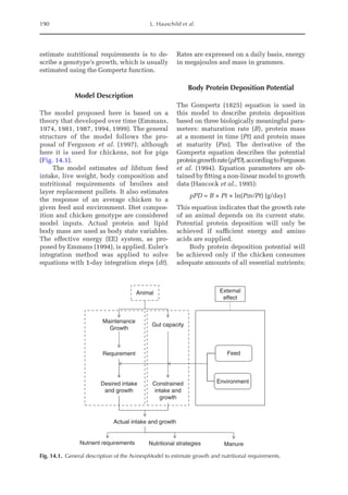 190 L. Hauschild et al.
estimate nutritional requirements is to de-
scribe a genotype’s growth, which is usually
estimated using the Gompertz function.
Model Description
The model proposed here is based on a
theory that developed over time (Emmans,
1974, 1981, 1987, 1994, 1999). The general
structure of the model follows the pro-
posal of Ferguson et al. (1997), although
here it is used for chickens, not for pigs
(Fig. 14.1).
The model estimates ad libitum feed
­
intake, live weight, body composition and
nutritional requirements of broilers and
layer replacement pullets. It also estimates
the response of an average chicken to a
given feed and environment. Diet compos-
ition and chicken genotype are considered
model inputs. Actual protein and lipid
body mass are used as body state variables.
The effective energy (EE) system, as pro-
posed by ­
Emmans (1994), is applied. Euler’s
integration method was applied to solve
equations with 1-day integration steps (dt).
Rates are ­
expressed on a daily basis, energy
in megajoules and mass in grammes.
Body Protein Deposition Potential
The Gompertz (1825) equation is used in
this model to describe protein deposition
based on three biologically meaningful para­
meters: maturation rate (B), protein mass
at a moment in time (Pt) and protein mass
at maturity (Pm). The derivative of the
­
Gompertz equation describes the potential
proteingrowthrate(pPD),accordingto­Ferguson
et al. (1994). Equation parameters are ob-
tained by fitting a non-linear model to growth
data (Hancock et al., 1995):
pPD = B × Pt × ln(Pm/Pt) (g/day)
This equation indicates that the growth rate
of an animal depends on its current state.
Potential protein deposition will only be
achieved if sufficient energy and amino
acids are supplied.
Body protein deposition potential will
be achieved only if the chicken consumes
adequate amounts of all essential nutrients;
Animal
Maintenance
Growth
Requirement
Desired intake
and growth
External
effect
Feed
Environment
Gut capacity
Constrained
intake and
growth
Actual intake and growth
Nutrient requirements Nutritional strategies Manure
Fig. 14.1. General description of the AvinespModel to estimate growth and nutritional requirements.
 
