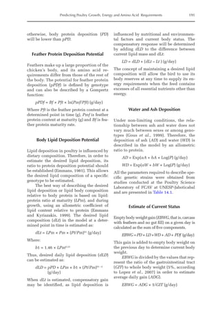 Predicting Poultry Growth, Energy and Amino Acid Requirements 191
otherwise, body protein deposition (PD)
will be lower than pPD.
Feather Protein Deposition Potential
Feathers make up a large proportion of the
chicken’s body, and its amino acid re-
quirements differ from those of the rest of
the body. The potential for feather protein
deposition (pPDf) is defined by genotype
and can also be described by a Gompertz
function:
pPDf = Bf × Pft × ln(Pmf/Pft) (g/day)
Where Pft is the feather protein content at a
determined point in time (g), Pmf is feather
protein content at maturity (g) and Bf is fea-
ther protein maturity rate.
Body Lipid Deposition Potential
Lipid deposition in poultry is influenced by
dietary composition. Therefore, in order to
estimate the desired lipid deposition, its
ratio to protein deposition potential should
be established (Emmans, 1981). This allows
the desired lipid composition of a specific
genotype to be estimated.
The best way of describing the desired
lipid deposition or lipid body composition
relative to body protein is based on lipid:
protein ratio at maturity (LPm), and during
growth, using an allometric coefficient of
lipid content relative to protein (Emmans
and Kyriazakis, 1999). The desired lipid
composition (dLt) in the model at a deter-
mined point in time is estimated as:
dLt = LPm × Pm × (Pt/Pm)b1
(g/day)
Where:
b1 = 1.46 × LPm0.23
Thus, desired daily lipid deposition (dLD)
can be estimated as:
dLD = pPD × LPm × b1 × (Pt/Pm)b1 –1
(g/day)
When dLt is estimated, compensatory gain
may be identified, as lipid deposition is
­
influenced by nutritional and environmen-
tal factors and current body status. The
compensatory response will be determined
by adding dLD to the difference between
current lipid mass and dLt:
LD = dLD + (dLt – Lt ) (g/day)		
The concept of maintaining a desired lipid
composition will allow the bird to use its
body reserves at any time to supply its en-
ergy requirements when the feed contains
excesses of all essential nutrients other than
energy.
Water and Ash Deposition
Under non-limiting conditions, the rela-
tionship between ash and water does not
vary much between sexes or among geno-
types (Gous et al., 1999). Therefore, the
deposition of ash (AD) and water (WD) is
described in the model by an allometric
ratio to protein.
AD = Exp(aA + bA × Log(P) (g/day)
WD = Exp(aW + bW × Log(P) (g/day)
All the parameters required to describe spe-
cific genetic strains were obtained from
studies conducted at the Poultry Science
Laboratory of FCAV at UNESP-Jaboticabal
and are presented in Table 14.1.
Estimate of Current Status
Empty body weight gain (EBWG, that is, carcass
with feathers and no gut fill) on a given day is
calculated as the sum of five components.
EBWG =  PD + LD +WD + AD + PDf (g/day)
This gain is added to empty body weight on
the previous day to determine current body
weight.
EBWG is divided by the values that rep-
resent the ratio of the gastrointestinal tract
(GIT) to whole body weight (5%, according
to Lopez et al., 2007) in order to estimate
average daily gain (ADG).
EBWG = ADG × 1/GIT (g/day)
 