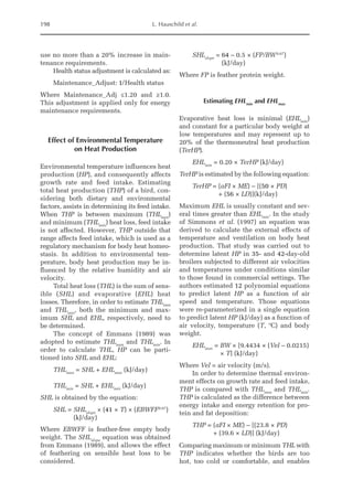 198 L. Hauschild et al.
use no more than a 20% increase in main-
tenance requirements.
Health status adjustment is calculated as:
Maintenance_Adjust: 1/Health status
Where Maintenance_Adj ≤1.20 and ≥1.0.
This adjustment is applied only for energy
maintenance requirements.
Effect of Environmental Temperature
on Heat Production
Environmental temperature influences heat
production (HP), and consequently affects
growth rate and feed intake. Estimating
total heat production (THP) of a bird, con-
sidering both dietary and environmental
factors, assists in determining its feed intake.
When THP is between maximum (THLmax
)
and minimum (THLmin
) heat loss, feed intake
is not affected. However, THP outside that
range affects feed intake, which is used as a
regulatory mechanism for body heat homeo-
stasis. In addition to environmental tem-
perature, body heat production may be in-
fluenced by the relative humidity and air
velocity.
Total heat loss (THL) is the sum of sens-
ible (SHL) and evaporative (EHL) heat
losses. Therefore, in order to estimate THLmax
and THLmin
, both the minimum and max-
imum SHL and EHL, respectively, need to
be determined.
The concept of Emmans (1989) was
adopted to estimate THLmax
and THLmin
. In
order to calculate THL, HP can be parti-
tioned into SHL and EHL:
THLmax
= SHL + EHLmax
(kJ/day)
THLmin
= SHL + EHLmin
(kJ/day)
SHL is obtained by the equation:
SHL = 
SHLslope
× (41 × T) × (EBWFF0.67
)
(kJ/day)
Where EBWFF is feather-free empty body
weight. The SHLslope
equation was obtained
from Emmans (1989), and allows the effect
of feathering on sensible heat loss to be
­considered.
SHLslope
= 
64 – 0.5 × (FP/BW0.67
)
(kJ/day)
Where FP is feather protein weight.
Estimating EHLmin
and EHLmax
Evaporative heat loss is minimal (EHLmin
)
and constant for a particular body weight at
low temperatures and may represent up to
20% of the thermoneutral heat production
(TerHP).
EHLmin
= 0.20 × TerHP (kJ/day)
TerHP is estimated by the following equation:
TerHP = (aFI × ME) – [(50 × PD)
+ (56 × LD)](kJ/day)
Maximum EHL is usually constant and sev-
eral times greater than EHLmin
. In the study
of Simmons et al. (1997) an equation was
derived to calculate the external effects of
temperature and ventilation on body heat
production. That study was carried out to
determine latent HP in 35- and 42-day-old
broilers subjected to different air velocities
and temperatures under conditions similar
to those found in commercial settings. The
authors estimated 12 polynomial equations
to predict latent HP as a function of air
speed and temperature. Those equations
were re-parameterized in a single equation
to predict latent HP (kJ/day) as a function of
air velocity, temperature (T, ºC) and body
weight.
EHLmax
= 
BW × [9.4434 × (Vel – 0.0215)
× T] (kJ/day)
Where Vel = air velocity (m/s).
In order to determine thermal environ-
ment effects on growth rate and feed intake,
THP is compared with THLmax
and THLmin
.
THP is calculated as the difference between
energy intake and energy retention for pro-
tein and fat deposition:
THP = (aFI × ME) – [(23.8 × PD)
+ (39.6 × LD)] (kJ/day)
Comparing maximum or minimum THL with
THP indicates whether the birds are too
hot, too cold or comfortable, and enables
 