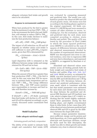 Predicting Poultry Growth, Energy and Amino Acid Requirements 199
adequate voluntary feed intake and growth
rates to be calculated.
Response to environmental conditions
When heat produced by the bird is greater
than the maximum it can lose (THP  THLmax
)
to the environment the bird is hot and, there-
fore, will attempt to reduce THP to THLmax
.
In this case, feed intake declines to main-
tain the heat production balance:
aFI = dFIe
– (THP – THLmax
)/ME (g/day)
The impact of aFI reduction on PD and LD
depends on whether amino acid intake is
still sufficient to meet pPD (PDAA
) require-
ments, given that PD is determined by:
PDAA
= [(AAintake – AAm) × k]/AAb
(g/day)
Lipid deposition (LD) is estimated as the
difference between energy intake and energy
retained for PD and lost as heat.
LD = [(aFI × ME) – THP – (23.8 × PD)]/
39.6 (g/day)
When the amount of heat loss is greater than
heat production (THP  THLmin
) the bird is
cold. In this case extra heat will be neces-
sary to maintain body temperature and en-
sure THP = THLmin
. The energy difference
between THLmin
and THP causes mainten-
ance requirements to increase and feed in-
take will therefore increase by:
ExtraFI = (THLmin
– THP)/ME (g/day)
If (ExtraFI + aFI)  cFI (bulk constraint)
then feed intake will decline to cFI, and PD
and LD will be adjusted accordingly, as pre-
viously discussed under constrained feed
intake.
Model Evaluation
Under adequate nutritional supply
Estimating growth and body composition
The ability of the model to estimate body
weight and cumulative feed intake (CFI)
was evaluated by comparing measured
and predicted data. The model was cali-
brated to predict the observed BW and CFI
of each genetic strain. All strains were fed
according to the feeding phases applied in
the original experiment. All feeds con-
tained 11.5 MJ EE/kg and were assumed to
contain all other nutrients in excess, in-
cluding Lys. For the evaluation, observed
and predicted data for each strain were
compiled according to chicken strain
(broiler and pullet). The quality of fit was
tested by the procedure of Theil (1966)
in which the mean squared prediction
error (MSPE) is calculated as the sum of
squares of differences between simulated
and observed measurements divided by
the number of experimental observations.
MSPE was decomposed into error in cen-
tral tendency, error due to regression (ER)
and error due to disturbances, and expressed
as MSPE%, as suggested by Benchaar et al.
(1998).
Simulated and observed values were
similar across all feeding periods both for
body weight and cumulative feed intake of
broilers and pullets (Figs 14.5, 14.6, 14.7
and 14.8). Model accuracy, as estimated by
MSPE, was 0.01 (broilers) and 0.72 kg (pul-
lets) for BW and 0.68 (broilers) and 1.99 kg
(pullets) for CFI. Deviations between ob-
served and predicted performance values
were small, which is consistent with the
fact that model parameters were estimated
for each strain and chicken type. However,
the slope between the predicted and ob-
served BW (broilers) and CFI (pullets) was
1.04, which is higher than 1 (P  0.001), in-
dicating that the model slightly underesti-
mated these parameters during the first
feeding phase, and slightly overestimated
them in older birds. In fact, more than 20%
of the observed error between predicted and
observed BW and CFI is given by the diffe-
rence between the slopes (ER error).
Because unique parameters (mainten-
ance coefficient, energy cost for protein and
lipid deposition, etc.) were applied both for
meat-type and layer-type chickens, except
for those used for bird description, the
model was able to obtain growth and intake
estimates very close to observed values.
 