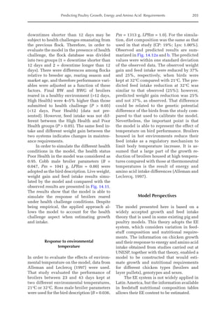 Predicting Poultry Growth, Energy and Amino Acid Requirements 203
downtimes shorter than 12 days may be
subject to health challenges emanating from
the previous flock. Therefore, in order to
evaluate the model in the presence of health
challenge, the flock database was divided
into two groups (1 = downtime shorter than
12 days and 2 = downtime longer than 12
days). There were differences among flocks
relative to breeder age, rearing season and
market age, and therefore ­
performance vari-
ables were adjusted as a function of these
factors. Final BW and BWG of broilers
reared in a healthy environment (12 days,
High Health) were 4–5% higher than those
submitted to health challenge (P  0.05)
(12 days, Poor Health) (data not pre-
sented). However, feed intake was not dif-
ferent between the High Health and Poor
Health groups (P  0.05). The same feed in-
take and different weight gain between the
two systems indicates changes in mainten-
ance requirements.
In order to simulate the different health
conditions in the model, the health status
Poor Health in the model was considered as
0.95. Cobb male broiler parameters (B =
0.047, Pm = 1041 g, LPRm = 0.80) were
adopted as the bird description. Live weight,
weight gain and feed intake results simu-
lated by the model and compared with the
observed results are presented in Fig. 14.11.
The results show that the model is able to
simulate the response of broilers reared
under health challenge conditions. Despite
being empirical, the applied approach al-
lows the model to account for the health
challenge aspect when estimating growth
and intake.
Response to environmental
temperature
In order to evaluate the effects of environ-
mental temperature on the model, data from
Alleman and Leclercq (1997) were used.
That study evaluated the performance of
broilers between 23 and 43 days kept at
two different environmental temperatures,
21°C or 32°C. Ross male broiler parameters
were used for the bird description (B = 0.036,
Pm = 1313 g, LPRm = 1.0). For the simula-
tion, diet composition was the same as that
used in that study (CP: 19%; Lys: 1.00%).
Observed and predicted results are sum-
marized in Fig. 14.12a and b. The predicted
values were within one standard deviation
of the observed data. The observed weight
gain and feed intake were reduced by 37%
and 25%, respectively, when birds were
kept at 32°C compared with 21°C. The pre-
dicted feed intake reduction at 32°C was
similar to that observed (25%); however,
predicted weight gain reduction was 25%
and not 37%, as observed. That difference
could be related to the genetic potential
difference of the birds from the study com-
pared to that used to calibrate the model.
Nevertheless, the important point is that
the model is able to represent the effect of
temperature on bird performance. Broilers
housed in hot environments reduce their
feed intake as a regulatory mechanism to
limit body temperature increase. It is as-
sumed that a large part of the growth re-
duction of broilers housed at high tempera­
tures compared with those at thermoneutral
temperatures is the result of energy and
amino acid intake differences (Alleman and
Leclercq, 1997).
Model Perspectives
The model presented here is based on a
widely accepted growth and feed intake
theory that is used in some existing pig and
poultry models. This theory adopts the EE
system, which considers variation in feed-
stuff composition and nutritional require-
ments. The information on chicken growth
and their response to energy and amino acid
intake obtained from studies carried out at
UNESP, together with that theory, enabled a
model to be constructed that would esti-
mate growth and nutritional requirements
for different chicken types (broilers and
layer pullets), genotypes and sexes.
The EE system is not widely applied in
Latin America, but the information available
in feedstuff nutritional composition tables
allows their EE content to be estimated.
 