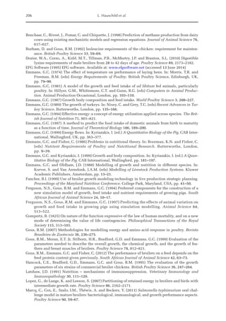 206 L. Hauschild et al.
Benchaar, C., Rivest, J., Pomar, C. and Chiquette, J. (1998) Prediction of methane production from dairy
cows using existing mechanistic models and regression equations. Journal of Animal Science 76,
617–627.
Burham, D. and Gous, R.M. (1992) Isoleucine requirements of the chicken: requirement for mainten-
ance. British Poultry Science 33, 59–69.
Dozier, W.A., Corzo, A., Kidd, M.T., Tillman, P.B., McMurtry, J.P. and Branton, S.L. (2010) Digestible
lysine requirements of male broilers from 28 to 42 days of age. Poultry Science 89, 2173–2182.
EFG Software (1995) EFG software. Available at: www.efgsoftware.net (accessed 13 June 2014)
Emmans, G.C. (1974) The effect of temperature on performance of laying hens. In: Morris, T.R. and
Freeman, B.M. (eds) Energy Requirements of Poultry. British Poultry Science, Edinburgh, UK,
pp. 79–90.
Emmans, G.C. (1981) A model of the growth and feed intake of ad libitum fed animals, particularly
poultry. In: Hillyer, G.M., Whittemore, C.T. and Gunn, R.G. (eds) Computers in Animal Produc-
tion. Animal Production Occasional, London, pp. 103–110.
Emmans, G.C. (1987) Growth body composition and feed intake. World Poultry Science 3, 208–227.
Emmans, G.C. (1989) The growth of turkeys. In: Nixey, C. and Grey, T.C. (eds) Recent Advances in Tur-
key Science. Butterworths, London, pp. 135–166.
Emmans, G.C. (1994) Effective energy: a concept of energy utilization applied across species. The Brit-
ish Journal of Nutrition 71, 801–821.
Emmans, G.C. (1997) A method to predict the food intake of domestic animals from birth to maturity
as a function of time. Journal of Theoretical Biology 186, 189–200.
Emmans, G.C. (1999) Energy flows. In: Kyriazakis, I. (ed.) A Quantitative Biology of the Pig. CAB Inter-
national, Wallingford, UK, pp. 363–377.
Emmans, G.C. and Fisher, C. (1986) Problems in nutritional theory. In: Boorman, K.N. and Fisher, C.
(eds) Nutrient Requirements of Poultry and Nutritional Research. Butterworths, London,
pp. 9–39.
Emmans, G.C. and Kyriazakis, I. (1999) Growth and body composition. In: Kyriazakis, I. (ed.) A Quan-
titative Biology of the Pig. CAB International, Wallingford, pp. 181–197.
Emmans, G.C. and Oldham, J.D. (1988) Modelling of growth and nutrition in different species. In:
Korver, S. and Van Arendonk, J.A.M. (eds) Modelling of Livestock Production Systems. Kluwer
Academic Publishers, Amsterdam, pp. 13–21.
Fancher, B.I. (1999) Use of broiler growth modeling technology in live production strategic planning.
Proceedings of the Maryland Nutrition Conference. College Park, Maryland, USA, pp. 41–50.
Ferguson, N.S., Gous, R.M. and Emmans, G.C. (1994) Preferred components for the construction of a
new simulation model of growth, feed intake and nutrient requirements of growing pigs. South
African Journal of Animal Science 24, 10–17.
Ferguson, N.S., Gous, R.M. and Emmans, G.C. (1997) Predicting the effects of animal variation on
growth and food intake in growing pigs using simulation modelling. Animal Science 64,
513–522.
Gompertz, B. (1825) On nature of the function expressive of the law of human mortality, and on a new
mode of determining the value of life contingencies. Philosophical Transactions of the Royal
­Society 115, 513–585.
Gous, R.M. (2007) Methodologies for modelling energy and amino acid response in poultry. Revista
Brasileira de Zootecnia 36, 236–275.
Gous, R.M., Moran, E.T. Jr, Stilborn, H.R., Bradford, G.D. and Emmans, G.C. (1999) Evaluation of the
parameters needed to describe the overall growth, the chemical growth, and the growth of fea-
thers and breast muscles of broilers. Poultry Science 78, 812–821.
Gous, R.M., Emmans, G.C. and Fisher, C. (2012) The performance of broilers on a feed depends on the
feed protein content given previously. South African Journal of Animal Science 42, 63–73.
Hancock, C.E., Bradford, G.D., Emmans, G.C. and Gous, R.M. (1995) The evaluation of the growth
parameters of six strains of commercial broiler chickens. British Poultry Science 36, 247–264.
Latshaw, J.D. (1991) Nutrition – mechanisms of immunosuppression. Veterinary Immunology and
­Immunopathology 30, 111–120.
Lopez, G., de Lange, K. and Leeson, S. (2007) Partitioning of retained energy in broilers and birds with
intermediate growth rate. Poultry Science 86, 2162–2171.
Marcq, C., Cox, E., Szalo, I.M., Théwis, A. and Beckers, Y. (2011) Salmonella typhimurium oral chal-
lenge model in mature broilers: bacteriological, immunological, and growth performance aspects.
Poultry Science 90, 59–67.
 