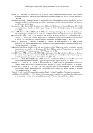 Predicting Poultry Growth, Energy and Amino Acid Requirements 207
Martin, P.A., Bradford, G.D. and Gous, R.M. (1994) A formal method of determining the dietary amino
acid requirements of laying‐type pullets during their growing period. British Poultry Science 35,
709–724.
Montazer-Sadegh, R., Ebrahim-Nezhad, Y. and Maheri-Sis, N. (2008) Replacement of different levels of
rapeseed meal with soybean meal on broilers performance. Asian Journal of Animal and Veterin-
ary Advances 3, 278–285.
Nascimento, A.H., Gomes, P.C., Rostagno, H.S., Albino, L.F.T., Gomes, M.F.M. and Runho, R.C. (1998)
Uso do Farelo de Canola em Rações para Frangos de Corte. Revista Brasileira de Zootecnia 27,
1168–1176.
Pesti, G.M., Arraes, R.A. and Miller, B.R. (1986) Use of the quadratic growth response to dietary pro-
tein and energy concentrations in least-cost feed formulation. Poultry Science 65(6), 1040–1051.
Quinteiro-Filho, W.M., Gomes, A.V.S., Pinheiro, M.L., Ribeiro, A., Ferraz-de-Paula, V., Astolfi-Ferreira, C.S.,
Ferreira, A.J.P. et al. (2012) Heat stress impairs performance and induces intestinal inflammation
in broiler chickens infected with Salmonella enteritidis. Avian Pathology 41, 421–427.
Remus, A., Hauschild, L., Andretta, I., Kipper, M., Lehnen, C.R. and Sakomura, N.K. (2014) A meta-­
analysis of the feed intake and growth performance of broiler chickens challenged by bacteria.
Poultry Science 93, 1149–1158.
Sakomura, N.K., Hauschild, L., Silva, E.P. and Araújo, J.A. (2011) Factorial model to estimate nutrient
requirements for poultry. In: Rostagno, H.S. (ed.) III International Symposium on Nutritional
­
Requirements of Poultry and Swine. UFV, Viçosa, pp. 45–76.
Sara, J.R., Gous, R.M. and Bureau, D.P. (2009) Describing growth and predicting feed intake in the mar-
ine prawn Fenneropenaeus indicus: Part I: Theoretical and practical aspects of measuring and
predicting genetic parameters. Aquaculture 287, 402–413.
Simmons, J.D., Lott, B.D. and May, J.D. (1997) Heat loss from broiler chickens subjected to various air
speeds and ambient temperatures. Applied Engineering in Agriculture 13, 665–669.
Stilborn, H.L., Moran, E.T. Jr, Gous, R.M. and Harrison, M.D. (1997) Effect of age on feather amino acid
content in two broiler strain crosses and sexes. Journal of Applied Poultry Research 6, 205–209.
Stilborn, H.L., Moran, E.T. Jr, Gous, R.M. and Harrison, M.D. (2010) Influence of age on carcass
(feather-­
free) amino acid content for two broiler strain-crosses and sexes. Journal of Applied
Poultry Research 19(1), 13–23.
Theil, H. (1966) Applied Economic Forecasting. North-Holland Publishing Company, Amsterdam.
van Milgen, J. and Noblet, J. (1999) Energy partitioning in growing pigs: the use of a multivariate model
as an alternative for the factorial analysis. Journal of Animal Science 77, 2154–2162.
 