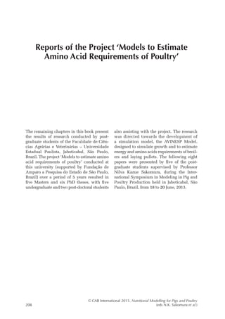 © CAB International 2015. Nutritional Modelling for Pigs and Poultry
208 (eds N.K. Sakomura et al.)
The remaining chapters in this book present
the results of research conducted by post-
graduate students of the Faculdade de Ciên-
cias Agrárias e Veterinárias – Universidade
Estadual Paulista, Jaboticabal, São Paulo,
Brazil. The project ‘Models to estimate amino
acid requirements of poultry’ conducted at
this university (supported by Fundação de
Amparo a Pesquisa do Estado de São Paulo,
Brazil) over a period of 5 years resulted in
five Masters and six PhD theses, with five
undergraduate and two post-­
doctoral students
also assisting with the project. The research
was directed towards the development of
a simulation model, the AVINESP Model,
designed to simulate growth and to estimate
energy and amino acids requirements of broil-
ers and laying pullets. The following eight
papers were presented by five of the post-
graduate students supervised by Professor
Nilva Kazue Sakomura, during the Inter-
national Symposium in Modeling in Pig and
Poultry Production held in Jaboticabal, São
Paulo, Brazil, from 18 to 20 June, 2013.
Reports of the Project ‘Models to Estimate
Amino Acid Requirements of Poultry’
 