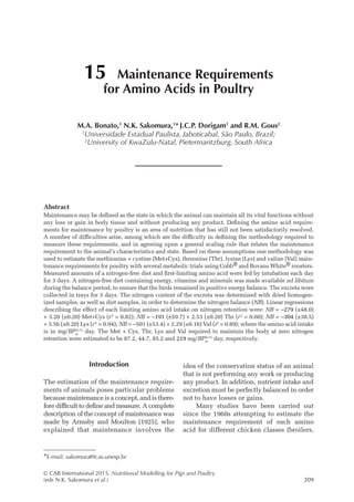© CAB International 2015. Nutritional Modelling for Pigs and Poultry
(eds N.K. Sakomura et al.)209
Abstract
Maintenance may be defined as the state in which the animal can maintain all its vital functions without
any loss or gain in body tissue and without producing any product. Defining the amino acid require-
ments for maintenance by poultry is an area of nutrition that has still not been satisfactorily resolved.
A number of difficulties arise, among which are the difficulty in defining the methodology required to
measure these requirements, and in agreeing upon a general scaling rule that relates the maintenance
requirement to the animal’s characteristics and state. Based on these assumptions one methodology was
used to estimate the methionine + cystine (Met+Cys), threonine (Thr), lysine (Lys) and valine (Val) main-
tenance requirements for poultry with several metabolic trials using Cobb® and Bovans White® roosters.
Measured amounts of a nitrogen-free diet and first-limiting amino acid were fed by intubation each day
for 3 days. A nitrogen-free diet containing energy, vitamins and minerals was made available ad libitum
during the balance period, to ensure that the birds remained in positive energy balance. The excreta were
collected in trays for 3 days. The nitrogen content of the excreta was determined with dried homogen-
ized samples, as well as diet samples, in order to determine the nitrogen balance (NB). Linear regressions
describing the effect of each limiting amino acid intake on nitrogen retention were: NB = –279 (±48.0)
+ 3.20 (±0.20) Met+Cys (r2
= 0.82); NB = –191 (±59.7) + 2.53 (±0.20) Thr (r2
= 0.60); NB = –304 (±38.5)
+ 3.56 (±0.20) Lys (r2
= 0.94); NB = –501 (±53.4) + 2.29 (±0.16) Val (r2
= 0.89); where the amino acid intake
is in mg/BPm
0.73
day. The Met + Cys, Thr, Lys and Val required to maintain the body at zero nitrogen
­
retention were estimated to be 87.2, 44.7, 85.2 and 219 mg/BPm
0.73
day, respectively.
15 Maintenance Requirements
for Amino Acids in Poultry
M.A. Bonato,1
N.K. Sakomura,1
* J.C.P. Dorigam1
and R.M. Gous2
1
Universidade Estadual Paulista, Jaboticabal, São Paulo, Brazil;
2
University of KwaZulu-Natal, Pietermaritzburg, South Africa
*E-mail: sakomura@fcav.unesp.br
Introduction
The estimation of the maintenance require-
ments of animals poses particular problems
­
because maintenance is a concept, and is there-
fore difficult to define and measure. A complete
description of the concept of maintenance was
made by Armsby and Moulton (1925), who
explained that ­
maintenance ­
involves the
idea of the conservation status of an animal
that is not performing any work or producing
any product. In addition, nutrient intake and
excretion must be perfectly balanced in order
not to have losses or gains.
Many studies have been carried out
since the 1960s attempting to estimate the
maintenance requirement of each amino
acid for different chicken classes (broilers,
 