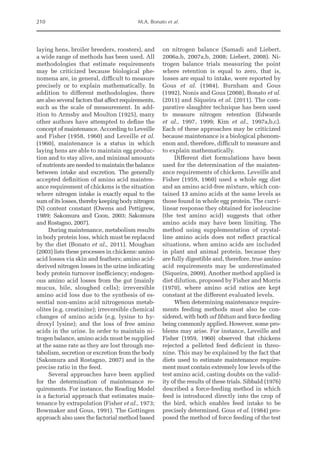 210 M.A. Bonato et al.
laying hens, broiler breeders, roosters), and
a wide range of methods has been used. All
methodologies that estimate requirements
may be criticized because biological phe-
nomena are, in general, difficult to measure
precisely or to explain mathematically. In
addition to different methodologies, there
are also several factors that affect requirements,
such as the scale of measurement. In add-
ition to Armsby and Moulton (1925), many
other authors have attempted to define the
concept of maintenance. According to Leveille
and Fisher (1958, 1960) and Leveille et al.
(1960), maintenance is a status in which
laying hens are able to maintain egg produc-
tion and to stay alive, and minimal amounts
of nutrients are needed to maintain the balance
between intake and excretion. The generally
accepted definition of amino acid mainten-
ance requirement of chickens is the situation
where nitrogen intake is exactly equal to the
sumofitslosses,therebykeepingbody­
nitrogen
(N) content constant (Owens and Pettigrew,
1989; Sakomura and Coon, 2003; Sakomura
and ­
Rostagno, 2007).
During maintenance, metabolism results
in body protein loss, which must be replaced
by the diet (Bonato et al., 2011). Moughan
(2003) lists these processes in chickens: amino
acid losses via skin and feathers; amino acid-­
derived nitrogen losses in the urine indicating
body protein turnover inefficiency; endogen-
ous amino acid losses from the gut (mainly
mucus, bile, sloughed cells); irreversible
amino acid loss due to the synthesis of es-
sential non-amino acid nitrogenous metab-
olites (e.g. creatinine); irreversible chemical
changes of amino acids (e.g. lysine to hy-
droxyl lysine); and the loss of free amino
acids in the urine. In order to maintain ni-
trogen balance, amino acids must be supplied
at the same rate as they are lost through me-
tabolism, secretion or excretion from the body
(Sakomura and Rostagno, 2007) and in the
precise ratio in the feed.
Several approaches have been applied
for the determination of maintenance re-
quirements. For instance, the Reading Model
is a factorial approach that estimates main-
tenance by extrapolation (Fisher et al., 1973;
Bowmaker and Gous, 1991). The Gottingen
approach also uses the factorial method based
on nitrogen balance (Samadi and Liebert,
2006a,b, 2007a,b, 2008; Liebert, 2008). Ni-
trogen balance trials measuring the point
where retention is equal to zero, that is,
losses are equal to intake, were reported by
Gous et al. (1984), Burnham and Gous
(1992), Nonis and Gous (2008), Bonato et al.
(2011) and Siqueira et al. (2011). The com-
parative slaughter technique has been used
to measure nitrogen retention (Edwards
et al., 1997, 1999; Kim et al., 1997a,b,c).
Each of these approaches may be criticized
because maintenance is a biological phenom-
enon and, therefore, difficult to measure and
to explain mathematically.
Different diet formulations have been
used for the determination of the mainten-
ance requirements of chickens. Leveille and
Fisher (1959, 1960) used a whole egg diet
and an amino acid-free mixture, which con-
tained 13 amino acids at the same levels as
those found in whole egg protein. The curvi-
linear response they obtained for isoleucine
(the test amino acid) suggests that other
amino acids may have been limiting. The
method using supplementation of crystal-
line amino acids does not reflect practical
situations, when amino acids are included
in plant and animal protein, because they
are fully digestible and, therefore, true amino
acid requirements may be underestimated
(Siqueira, 2009). Another method applied is
diet dilution, proposed by Fisher and ­
Morris
(1970), where amino acid ratios are kept
constant at the different evaluated levels.
When determining maintenance require-
ments feeding methods must also be con-
sidered, with both ad libitum and force feeding
being commonly applied. However, some pro­
blems may arise. For instance, Leveille and
Fisher (1959, 1960) observed that chickens
­
rejected a pelleted feed deficient in threo-
nine. This may be explained by the fact that
diets used to estimate maintenance require-
ment must contain extremely low levels of the
test amino acid, casting doubts on the valid-
ity of the results of these trials. Sibbald (1976)
described a force-­
feeding method in which
feed is introduced directly into the crop of
the bird, which enables feed intake to be
precisely determined. Gous et al. (1984) pro-
posed the method of force feeding of the test
 