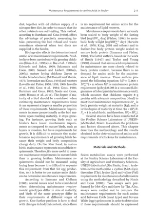 Maintenance Requirements for Amino Acids in Poultry 211
diet, together with ad libitum supply of a
nitrogen-free diet, in order to ensure that the
other nutrients are not limiting. This method,
according to Burnham and Gous (1992), offers
the advantage of precisely measuring in-
take, preventing the feed refusal and waste
sometimes observed when test diets are
supplied in the feeder.
Bird age also affects the determination of
amino acid maintenance requirements. Stud-
ies have been carried out with growing chick-
ens (Kim et al., 1997a,b,c; Bae et al., 1999a,b;
Edwards and Baker, 1999; Sakomura and
Coon, 2003; Samadi and Liebert, 2006a,b,
2007a), mature laying chickens (layers or
broiler breeders hens) (McDonald and Morris,
1975; Bowmaker and Gous, 1991) and roosters
(­
Leveille and Fisher, 1958, 1959, 1960; Leveille
et al., 1960; Gous et al., 1984; Gous, 1986;
Burnham and Gous, 1992; Nonis and Gous,
2008; Bonato et al., 2011). The degree of ma-
turity of a bird should be considered when
estimating maintenance requirements since
it can represent a larger or smaller proportion
of these requirements. Maintenance require-
ments increase proportionally as the bird ma-
tures; upon reaching maturity, it stops grow-
ing. For instance, growing birds such as
broilers have lower maintenance require-
ments as compared to mature birds, such as
layers or roosters, but have ­
requirements for
growth. It is difficult to estimate the main-
tenance requirements of ­
growing birds be-
cause their weight and body composition
change daily. On the other hand, in mature
birds, maintenance represents most of their re-
quirements.Therefore,itismoreusefultomeas-
ure maintenance requirements in mature birds
than in growing broilers. Maintenance re-
quirements should not be measured using
laying hens because it is difficult to separate
this requirement from that for egg produc-
tion, so it is better to use mature male chick-
ens to determine maintenance ­
requirements.
According to Emmans and Oldham
(1988), several issues need to be considered
when determining maintenance require-
ments: geno­
types differ in size at maturity,
and birds of the same genotype differ in
their requirements at different stages of
growth. One further problem is how to deal
with changes in body fat content, since there
is no requirement for amino acids for the
maintenance of lipid reserves.
Maintenance requirements have variously
been scaled to body weight of the fasting
bird (mg/BWkg
day) (Fisher, 1994), to meta-
bolic body weight (mg/BWkg
0.75
day) (Hurwitz
et al., 1978; King, 2001 and others) and to
feather-free body protein weight scaled to
mature body protein (Emmans and Fisher,
1986). The latter authors, based on the work
of Brody (1945) and Taylor and Young
(1968), showed that amino acid requirements
for maintenance are more closely related to
body protein content, because there is no
demand for amino acids for the mainten-
ance of lipid reserves. These authors pro-
posed the following equation: MP = (0.008 ×
BPm
0.73
) × u; where MP is maintenance protein
requirement (g/day); 0.008 is a constant (kilo­
grammes of ideal protein/maintenance unit),
which assumes that chickens require 8 g
protein with adequate composition (ideal) to
meet their maintenance requirements; BPm
is
body protein weight at maturity (kg); and u
is the degree of maturity at time t (u = BPt
/B-
Pm
= 1 in adult birds, and therefore, BPt
= BPm
).
Several studies have been conducted at
the Poultry Science Laboratory of UNESP-­
Jaboticabal, Brazil, to evaluate the problems
and factors discussed above. This chapter
describes the methodology and the results
obtained in the determination of amino acid
requirements of chickens for maintenance.
Materials and Methods
Seven metabolism assays were performed
at the Poultry Science Laboratory of the Fac-
ulty of Agriculture and Veterinary Sciences,
UNESP-Jaboticabal, São Paulo, Brazil, to de-
termine the methionine + cystine (Met+Cys),
threonine (Thr), lysine (Lys) and valine (Val)
requirements for maintenance of adult roosters
using the methodology described by Nonis
and Gous (2008). Two assays were per-
formed for Met+Cys and three for Thr. Also,
assays were carried out to compare the
maintenance requirements for each amino
acid between Cobb (meat type) and Bovans
White (egg type) roosters in order to determine
if these requirements should be expressed
 