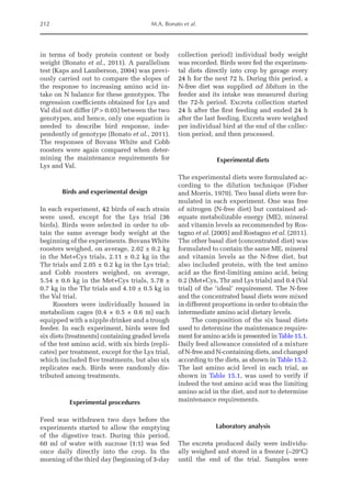 212 M.A. Bonato et al.
in terms of body protein content or body
weight (Bonato et al., 2011). A parallelism
test (Kaps and Lamberson, 2004) was previ-
ously carried out to compare the slopes of
the response to increasing amino acid in-
take on N balance for these genotypes. The
regression coefficients obtained for Lys and
Val did not differ (P  0.05) between the two
genotypes, and hence, only one equation is
needed to describe bird response, inde-
pendently of genotype (Bonato et al., 2011).
The responses of Bovans White and Cobb
roosters were again compared when deter-
mining the maintenance requirements for
Lys and Val.
Birds and experimental design
In each experiment, 42 birds of each strain
were used, except for the Lys trial (36
birds). Birds were selected in order to ob-
tain the same average body weight at the
beginning of the experiments. Bovans White
roosters weighed, on average, 2.02 ± 0.2 kg
in the Met+Cys trials, 2.11 ± 0.2 kg in the
Thr trials and 2.05 ± 0.2 kg in the Lys trial;
and Cobb roosters weighed, on average,
5.54 ± 0.6 kg in the Met+Cys trials, 5.78 ±
0.7 kg in the Thr trials and 4.10 ± 0.5 kg in
the Val trial.
Roosters were individually housed in
metabolism cages (0.4 × 0.5 × 0.6 m) each
equipped with a nipple drinker and a trough
feeder. In each experiment, birds were fed
six diets (treatments) containing graded levels
of the test amino acid, with six birds (repli-
cates) per treatment, except for the Lys trial,
which included five treatments, but also six
replicates each. Birds were randomly dis-
tributed among treatments.
Experimental procedures
Feed was withdrawn two days before the
experiments started to allow the emptying
of the digestive tract. During this period,
60 ml of water with sucrose (1:1) was fed
once daily directly into the crop. In the
morning of the third day (beginning of 3-day
collection period) individual body weight
was recorded. Birds were fed the experimen-
tal diets directly into crop by gavage every
24 h for the next 72 h. During this period, a
N-free diet was supplied ad libitum in the
feeder and its intake was measured during
the 72-h period. Excreta collection started
24 h after the first feeding and ended 24 h
after the last feeding. Excreta were weighed
per individual bird at the end of the collec-
tion period, and then processed.
Experimental diets
The experimental diets were formulated ac-
cording to the dilution technique (Fisher
and Morris, 1970). Two basal diets were for-
mulated in each experiment. One was free
of nitrogen (N-free diet) but contained ad-
equate metabolizable energy (ME), mineral
and vitamin levels as recommended by Ros-
tagno et al. (2005) and Rostagno et al. (2011).
The other basal diet (concentrated diet) was
formulated to contain the same ME, mineral
and vitamin levels as the N-free diet, but
also included protein, with the test amino
acid as the first-limiting amino acid, being
0.2 (Met+Cys, Thr and Lys trials) and 0.4 (Val
trial) of the ‘ideal’ requirement. The N-free
and the concentrated basal diets were mixed
in different proportions in order to obtain the
intermediate amino acid dietary levels.
The composition of the six basal diets
used to determine the maintenance require-
ment for amino acids is presented in Table 15.1.
Daily feed allowance consisted of a mixture
of N-free and N-containing diets, and changed
according to the diets, as shown in Table 15.2.
The last amino acid level in each trial, as
shown in Table 15.1, was used to verify if
indeed the test amino acid was the limiting
amino acid in the diet, and not to determine
maintenance requirements.
Laboratory analysis
The excreta produced daily were individu-
ally weighed and stored in a freezer (–20°C)
until the end of the trial. Samples were
 