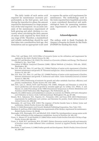 220 M.A. Bonato et al.
The daily intake of each amino acid
required for maintenance increases pro-
portionately as the bird grows, and even
during the reproductive phase the amount
required for maintenance is a large propor-
tion of the total required. An accurate esti-
mate of the maintenance requirement of
both growing and adult chickens is a ne-
cessity when ­
calculating the daily amount
of amino acids required by these birds at
any stage of life. Therefore, a standardized
and reliable methodology should be used
that takes into consideration bird age, diet
formulation and an ­
appropriate scale used
to express the amino acid requirement for
maintenance. The methodology used in
the trials reported here hopefully provides
a more considered theoretical and meth-
odological basis for measuring mainten-
ance requirements of poultry for amino
acids.
Acknowledgements
The authors wish to thank Fundação de
Amparo à Pesquisa do Estado de São Paulo
(FAPESP) for funding this study.
References
Allen, N.K. and Baker, D.H. (1972) Effect of excessive lysine on the utilization and requirement for
arginine by the chick. Poultry Science 51, 902.
Armsby, H.P. and Moulton, C.R. (1925) The Animal as a Converter of Matter and Energy. The Chemical
Catalog Co. Inc., New York.
Association of Official Analytical Chemists (1990). Official Methods of Analysis, 15th edn, AOAC,
Washington, DC.
Bae, S.H., Kim, J.H., Shin, I.S. and Han, K.I. (1999a) Partition of amino acids requirement of broilers
between maintenance and growth. IV. Threonine and glycine. Asian-Australian Journal of ­
Animal
Science 12, 381–387.
Bae, S.H., Kim, J.H., Shin, I.S. and Han, K.I. (1999b) Partition of amino acids requirement of broilers
between maintenance and growth. V. Isoleucine and valine. Asian-Australian Journal of Animal
Science 3, 388–394.
Baker, D.H. (1991) Partitioning of nutrients for growth and other metabolic functions: efficiency and
priority considerations. Poultry Science 70, 1797–1805.
Ball, R.O., Law, G., Betolo, R.F.P. and Pencharz, P.B. (1999). Adequate oral threonine is critical for
mucin production and mucosal growth by neonatal piglet gut. In: Lobley, G.E., White, A. and
Macrae, J.C. (eds) Proceedings of the VIIIth International Symposium on Protein Metabolism and
Nutrition, EAAP Publication (96). Wageningen, The Netherlands, pp. 31.
Bequette, B.J. (2003) Amino acid metabolism in animals: an overview. In: D’Mello, J.F.P. (ed.) Absorption
and Utilization of Amino Acids. CAB International, Wallingford, UK, pp. 87–102.
Bonato, M.A., Sakomura, N.K., Siqueira, J.C., Fernandes, J.B.K. and Gous, R.M. (2011) Maintenance
requirements for methionine and cysteine, and threonine for poultry. South African Journal of
Animal Science 41, 209–222.
Bowmaker, J.E. and Gous, R.M. (1991) The response of broiler breeder hens to dietary lysine and
­methionine. British Poultry Science 32, 1069–1088.
Brody, S. (1945) Bioenergetics and Growth. Reinhold Publishing Corporation, New York, USA.
Burnham, D. and Gous, R.M. (1992) Isoleucine requirements of the chicken: requirement for maintenance.
British Poultry Science 33, 59–69.
Burroughs, E.W., Burroughs, H.S. and Mitchell, H.H. (1940) The interdependence among amino acids
in their utilization in the endogenous metabolism. Journal of Nutrition 19, 385–391.
Corzo, A., Moran, E.T. Jr and Hoehler, D. (2004) Valine needs of male broilers from 42 to 56 days of age.
Poultry Science 83, 946–951.
Corzo, A., Kidd, M.T. and Dozier, W.A. III (2007). Dietary threonine needs for growth and immunity
of broilers raised under different litter conditions. Journal of Applied Poultry Research 16,
574–582.
Deschutter, A. and Leeson, S. (1986) Feather growth and development. World’s Poultry Science Journal
42, 259–267.
 