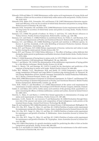 Maintenance Requirements for Amino Acids in Poultry 221
Edwards, H.M and Baker, D. (1999) Maintenance sulfur amino acid requirements of young chicks and
efficiency of their use for accretion of whole-body sulfur amino acids and protein. Poultry Science
78, 1418–1423.
Edwards, H.M., Baker, D.H., Fernandez, S.R. and Parsons, C.M. (1997) Maintenance threonine require-
ment and efficiency of its use for accretion of whole-body threonine and protein in young chicks.
British Journal of Nutrition 78, 111–119.
Edwards, H.M., Fernandez, S.R. and Baker, D.H. (1999) Maintenance lysine requirement and efficiency
of using lysine for accretion of whole-body lysine and protein in young chicks. Poultry Science
78, 1412–1417.
Emmans, G.C. (1989) The growth of turkeys. In: Nixey, C. and Grey, T.C. (eds) Recent Advances in
­Turkey Science. Poultry Science Symposium, Butterworths, London, pp. 135–166.
Emmans, G.C. and Fisher, C. (1986) Problems in nutritional theory. In: Fisher, C. and Boorman, K.N.
(eds) Nutrient Requirements of Poultry and Nutritional Research. Butterworths, London, pp. 9–39.
Emmans, G.C. and Oldham, J.D. (1988) Modelling of growth and nutrition in different species. In:
Korver, S. and Van Arendonk, J.A.M. (eds) Modelling of Livestock Production Systems. Kluwer
Academic Publishers, Amsterdam, pp. 13–21.
Farran, M.T. and Thomas, O.P. (1990) Dietary requirements of leucine, isoleucine and valine in male
broilers during the starter period. Poultry Science 69, 757.
Farran, M.T. and Thomas, O.P. (1992) Valine deficiency. 1. The effect of feeding a valine-deficient diet
during the starter period on performance and feather structure of male broiler chicks. Poultry Science
71, 1879–1884.
Fisher, C. (1994) Responses of laying hens to amino acids. In: J.P.F. D’Mello (ed.) Amino Acids in Farm
Animal Nutrition. CAB International, Wallingford, UK, pp. 245–279.
Fisher, C. and Morris, T.R. (1970) The determination of the methionine requirements of laying pullets
by a diet dilution technique. British Poultry Science 11, 67–82.
Fisher, C., Morris, T.R. and Jennings, R.J. (1973) A model for the description and prediction of the
­
response of laying hens to amino acid intake. British Poultry Science 14, 469–484.
Fuller, M.F., Webster, A.J.F., Macpherson, R.M. and Smith, J.S. (1976) Comparative aspects of the
­
energy metabolism of Pietrain and Large White X Landrace pigs during growth. In: Vermorel, M.
(ed.) Energy Metabolism of Farm Animals. European Association for Animal Production Publication,
19. G. Bussac, Clermont-Ferrand, France, pp. 177–180.
Gous, R.M. (1986) Measurement of response in nutritional experiments. In: Fisher C. and Boorman N.K.
(eds) Proceedings of Nutrient Requirements of Poultry and Nutritional Research. British Poultry
Science Symposium, Butterworths, London, pp. 41–57.
Gous, R.M., Fisher, C. and Broadbent, L.A. (1984) Measurement of the amino acid requirement for
maintenance of adult cockerels. Proceedings of XVII World’s Poultry Congress, Helsinki, Finland.
Graber, G. and Baker, D.H. (1971). Sulfur amino acid nutrition of the growing chick: quantitative as-
pects concerning the efficacy of dietary methionine, cysteine and cystine. Journal of Animal Science
33, 1005–1011.
Hurwitz, S., Sklan, D. and Bartov, I. (1978) New formal approaches to determination of energy and
amino acid requirements of chickens. Poultry Science 57, 197–205.
Jansmann, A.J.M., Smink, W., van Leeuwen, P. and Rademacher, M. (2002) Evaluation through litera-
ture data of the amount and amino acid composition of basal endogenous crude protein at the
terminal ileum of pigs. Animal Feed Science Technology 98, 49–60.
Kaps, M. and Lamberson, W.R. (2004) Biostatistics for Animal Science. CAB Internatioanl, Wallingford, UK.
Kim, J.H., Cho, W.T., Yang, C.J., Shin, I.S. and Han, K.I. (1997a) Partition of amino acids requirement
for maintenance and growth of broilers. I. Lysine. Asian-Australian Journal of Animal Science 10, 178.
Kim, J.H., Cho, W.T., Yang, C.J., Shin, I.S. and Han, K.I. (1997b) Partition of amino acids requirement
for maintenance and growth of broilers. II. Methionine. Asian-Australian Journal of Animal Sci-
ence 10, 277.
Kim, J.H., Cho, W.T., Yang, C.J., Shin, I.S. and Han, K.I. (1997c) Partition of amino acids requirement
for maintenance and growth of broilers. III. Tryptophan. Asian-Australian Journal of Animal Sci-
ence 10, 284.
King, R.D. (2001) Description of a growth simulation model for predicting the effect of diet on broiler
composition and growth. Poultry Science 80, 245–253.
Leveille, G.A. and Fisher, H. (1958) The amino acid requirements for maintenance in the adult rooster.
The Journal of Nutrition 66, 441–452.
 