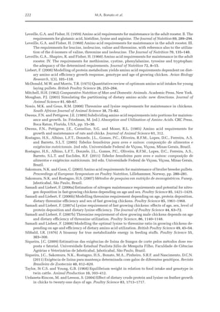 222 M.A. Bonato et al.
Leveille, G.A. and Fisher, H. (1959) Amino acid requirements for maintenance in the adult rooster. II. The
requirements for glutamic acid, histidine, lysine and arginine. The Journal of Nutrition 69, 289–294.
Leveille, G.A. and Fisher, H. (1960) Amino acid requirements for maintenance in the adult rooster. III.
The requirements for leucine, isoleucine, valine and threonine, with reference also to the utiliza-
tion of the d-isomers of valine, threonine and isoleucine. The Journal of Nutrition 70, 135–140.
Leveille, G.A., Shapiro, R. and Fisher, H. (1960) Amino acid requirements for maintenance in the adult
rooster. IV. The requirements for methionine, cystine, phenylalanine, tyrosine and tryptophan:
the adequacy of the determined requirements. Journal of Nutrition 72, 8–15.
Liebert, F. (2008) Modelling of protein metabolism yields amino acid requirements dependent on diet-
ary amino acid efficiency growth response, genotype and age of growing chicken. Avian Biology
Research, 1(3), 101–110.
McDonald, M.W. and Morris, T.R. (1975) Quantitative review of optimum amino acid intakes for young
laying pullets. British Poultry Science 26, 253–264.
Mitchell, H.H. (1962) Comparative Nutrition of Man and Domestic Animals. Academic Press, New York.
Moughan, P.J. (2003) Simulating the partitioning of dietary amino acids: new directions. Journal of
Animal Science 81, 60–67.
Nonis, M.K. and Gous, R.M. (2008) Threonine and lysine requirements for maintenance in chickens.
South African Journal of Animal Science 38, 75–82.
Owens, F.N. and Pettigrew, J.E. (1989) Subdividing amino acid requirements into portions for mainten-
ance and growth. In: Friedman, M. (ed.) Absorption and Utilization of Amino Acids. CRC Press,
Boca Raton, Florida, USA, pp. 15–30.
Owens, F.N., Pettigrew, J.E., Cornelius, S.G. and Moser, R.L. (1985) Amino acid requirements for
growth and maintenance of rats and chicks. Journal of Animal Science 61, 312.
Rostagno, H.S., Albino, L.F.T., Donzele, J.L., Gomes, P.C., Oliveira, R.F.M., Lopes, D.C., Ferreira, A.S.
and Barreto, S.L.T. (2005) Tabelas brasileiras para aves e suínos: composição de alimentos e
­exigências nutricionais. 2nd edn. Universidade Federal de Viçosa, Viçosa, Minas Gerais, Brazil.
Rostagno, H.S., Albino, L.F.T., Donzele, J.L., Gomes, P.C., Oliveira, R.F.M., Lopes, D.C., Ferreira, A.S.,
Barreto, S.L.T. and Euclides, R.F. (2011) Tabelas brasileiras para aves e suínos: composição de
­
alimentos e exigências nutricionais. 3rd edn. Universidade Federal de Viçosa, Viçosa, Minas Gerais,
Brazil.
Sakomura, N.K. and Coon, C. (2003) Amino acid requirements for maintenance of broiler breeder pullets.
Proceedings of European Symposium on Poultry Nutrition, Lillehammer, Norway, pp. 280–281.
Sakomura, N.K. and Rostagno, H.S. (2007) Métodos de pesquisa em nutrição de monogástricos. Funep,
Jaboticabal, São Paulo, Brazil.
Samadi and Liebert, F. (2006a) Estimation of nitrogen maintenance requirements and potential for nitro-
gen deposition in fast-growing chickens depending on age and sex. Poultry Science 85, 1421–1429.
Samadi and Liebert, F. (2006b) Modelling threonine requirement depending on age, protein deposition,
dietary threonine efficiency and sex of fast growing chickens. Poultry Science 85, 1961–1968.
Samadi and Liebert, F. (2007a) Lysine requirement of fast growing chickens: effects of age, sex, level of
protein deposition and dietary lysine efficiency. The Journal of Poultry Science 44, 63–72.
Samadi and Liebert, F. (2007b) Threonine requirement of slow growing male chickens depends on age
and dietary efficiency of threonine utilization. Poultry Science, 86, 1140–1148.
Samadi and Liebert, F. (2008) Modelling the optimal lysine to threonine ratio in growing chickens de-
pending on age and efficiency of dietary amino acid utilization. British Poultry Science 49, 45–54.
Sibbald, I.R. (1976) A bioassay for true metabolizable energy in feeding stuffs. Poultry Science 55,
303–308.
Siqueira, J.C. (2009) Estimativas das exigências de lisina de frangos de corte pelos métodos dose res-
posta e fatorial. Universidade Estadual Paulista Júlio de Mesquita Filho, Faculdade de Ciências
Agrárias e Veterinárias de Jaboticabal, Jaboticabal, São Paulo, Brazil.
Siqueira, J.C., Sakomura, N.K., Rostagno, H.S., Bonato, M.A., Pinheiro, S.R.F. and Nascimento, D.C.N.
(2011) Exigência de lisina para mantença determinada com galos de diferentes genótipos. Revista
Brasileira de Zootecnia 40, 812–820.
Taylor, St C.S. and Young, G.B. (1968) Equilibrium weight in relation to food intake and genotype in
twin cattle. Animal Production 10, 393–412.
Urdaneta-Rincon, M. and Leeson, S. (2004) Effect of dietary crude protein and lysine on feather growth
in chicks to twenty-one days of age. Poultry Science 83, 1713–1717.
 