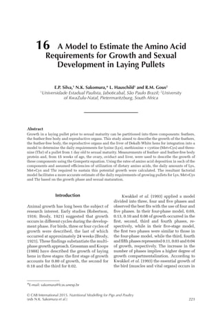 © CAB International 2015. Nutritional Modelling for Pigs and Poultry
(eds N.K. Sakomura et al.)223
Abstract
Growth in a laying pullet prior to sexual maturity can be partitioned into three components: feathers,
the feather-free body and reproductive organs. This study aimed to describe the growth of the feathers,
the feather-free body, the reproductive organs and the liver of Dekalb White hens for integration into a
model to determine the daily requirements for lysine (Lys), methionine + cystine (Met+Cys) and threo-
nine (Thr) of a pullet from 1 day old to sexual maturity. Measurements of feather- and feather-free body
protein and, from 15 weeks of age, the ovary, oviduct and liver, were used to describe the growth of
these components using the Gompertz equation. Using the rates of amino acid deposition in each of the
components and assumed efficiencies of utilization of dietary amino acids, the daily amounts of Lys,
Met+Cys and Thr required to sustain this potential growth were calculated. The resultant factorial
model facilitates a more accurate estimate of the daily requirements of growing pullets for Lys, Met+Cys
and Thr based on the growth phase and sexual maturation.
16 A Model to Estimate the Amino Acid
Requirements for Growth and Sexual
Development in Laying Pullets
E.P. Silva,1
N.K. Sakomura,* L. Hauschild1
and R.M. Gous2
1
Universidade Estadual Paulista, Jaboticabal, São Paulo Brazil; 2
University
of KwaZulu-Natal, Pietermaritzburg, South Africa
*E-mail: sakomura@fcav.unesp.br
Introduction
Animal growth has long been the subject of
research interest. Early studies (Robertson,
1916; Brody, 1921) suggested that growth
occurs in different cycles during the develop-
ment phase. For birds, three or four cycles of
growth were described, the last of which
occurred at approximately 24 weeks (Brody,
1921). These findings substantiate the multi-
phase growth approach. Grossman and Koops
(1988) have described the growth of laying
hens in three stages: the first stage of growth
accounts for 0.80 of growth, the second for
0.18 and the third for 0.02.
Kwakkel et al. (1993) applied a model
divided into three, four and five phases and
observed the best fits with the use of four and
five phases. In their four-phase model, 0.69,
0.13, 0.10 and 0.08 of growth occurred in the
first, second, third and fourth phases, re-
spectively, while in their five-stage model,
the first two phases were similar to those in
the four-phase model, while the third, fourth
and fifth phases represented 0.11, 0.03 and 0.04
of growth, respectively. The increase in the
number of phases implies a higher degree of
growth compartmentalization. According to
Kwakkel et al. (1993) the essential growth of
the bird (muscles and vital organs) occurs in
 