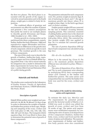224 E.P. Silva et al.
the first two phases. The third phase is as-
sociated with the growth of the organs in-
volved in sexual maturation and in the fourth
phase, weight gain is related to body fat de-
position.
The combined effects of genotype and
environment can affect the number of phases
and generate a few common assumptions
that justify the need to use multiple phases
to describe growth (Grossman and Koops,
1988; Kwakkel et al., 1993, 1995).
Protein growth in a laying pullet can be
partitioned into three compartments, namely
feather, feather-free body (Emmans, 1989) and
reproductive organs (Bowmaker and Gous,
1989) based on differences in the growth rates
of each component, which are specific to each
genotype. The resultant growth is the sum
of these components.
The aim of this study was to describe the
growth of feathers, feather-free body, repro-
ductive organs and liver of Dekalb White lay-
ing pullets from 1 day old to sexual maturity
for integration into a model to determine the
daily requirements for lysine (Lys), methio-
nine + cystine (Met+Cys) and threonine (Thr)
of a pullet during growth.
Materials and Methods
The studies were conducted in the Laboratory
of Poultry Science, Faculty of Agriculture
and Veterinary Sciences, UNESP-Jaboticabal,
São Paulo, Brazil.
Description of growth
Dekalb White pullets were weighed and sam-
pled at 0, 14, 28, 56, 70, 98 and 112 days of age
in order to determine the weights of feather-
and feather-free protein at those ages. Weigh-
ing and sampling of the ovary, oviduct and
liver took place at 105, 112, 119, 126, 133,
140, 147 and 154 days. The Gompertz (1825)
equation (Eqn 16.1) was fitted to these data
to determine the potential rates of growth of
these components:
Pt = Pm × e−e −B × t − t*
(16.1)
The parameters estimated for each component
were: Pm, protein weight at maturity (kg); B,
rate of maturing (in days); and t*, the age at
maximum growth rate (days), where Pt is
weight at time t (kg), t is the bird’s age (days)
and e is Euler’s number.
Feather protein weight (FP) was corrected
for the loss of feathers occurring between
sampling periods. This correction consisted
of adding feather protein loss to the observed
weights. Feather protein loss was defined as
0.04 g/day (Silva, 2012). The corrected fea-
ther protein weight (FP
C
) was applied to
Eqn 16.1 to estimate the corrected growth
parameters.
The rate of protein deposition (PD) (g/
day) of each component was calculated using
Eqn 16.2:
PD = B × Pt × ln (Pm/Pt)  (16.2)
Where ln is the natural log. Given B, Pm
and e, the maximum protein deposition
(PDmax) was calculated in g/day: PDmax =
B × Pm/e.
The rates of deposition of Lys, Met+Cys
and Thr in each component were obtained
by multiplying PD by their corresponding
amino acid contents in the feather and
feather-free protein. The same amino acid
composition that was used for the feather-free
body was used for the ovary, oviduct and
liver.
Description of the model for determining
amino acid requirements
To estimate the daily Lys, Met+Cys and
Thr requirements for potential protein
growth the factorial model of Martin et al.
(1994) was used, to which was added the
growth of ovary, oviduct and liver from
15 weeks of age. The amino acid require-
ments were established separately by con-
sidering the rates of amino acid depositions
of five components (feathers, feather-free
body, ovary, oviduct and liver) and the effi-
ciency of amino acid utilization. The mainten-
ance requirements of feather and feather-­
free body protein were also considered
 